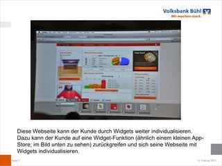 Diese Webseite kann der Kunde durch Widgets weiter individualisieren.
    Dazu kann der Kunde auf eine Widget-Funktion (ähnlich einem kleinen App-
    Store; im Bild unten zu sehen) zurückgreifen und sich seine Webseite mit
    Widgets individualisieren.
Seite 7                                                                  12. Februar 2012
 
