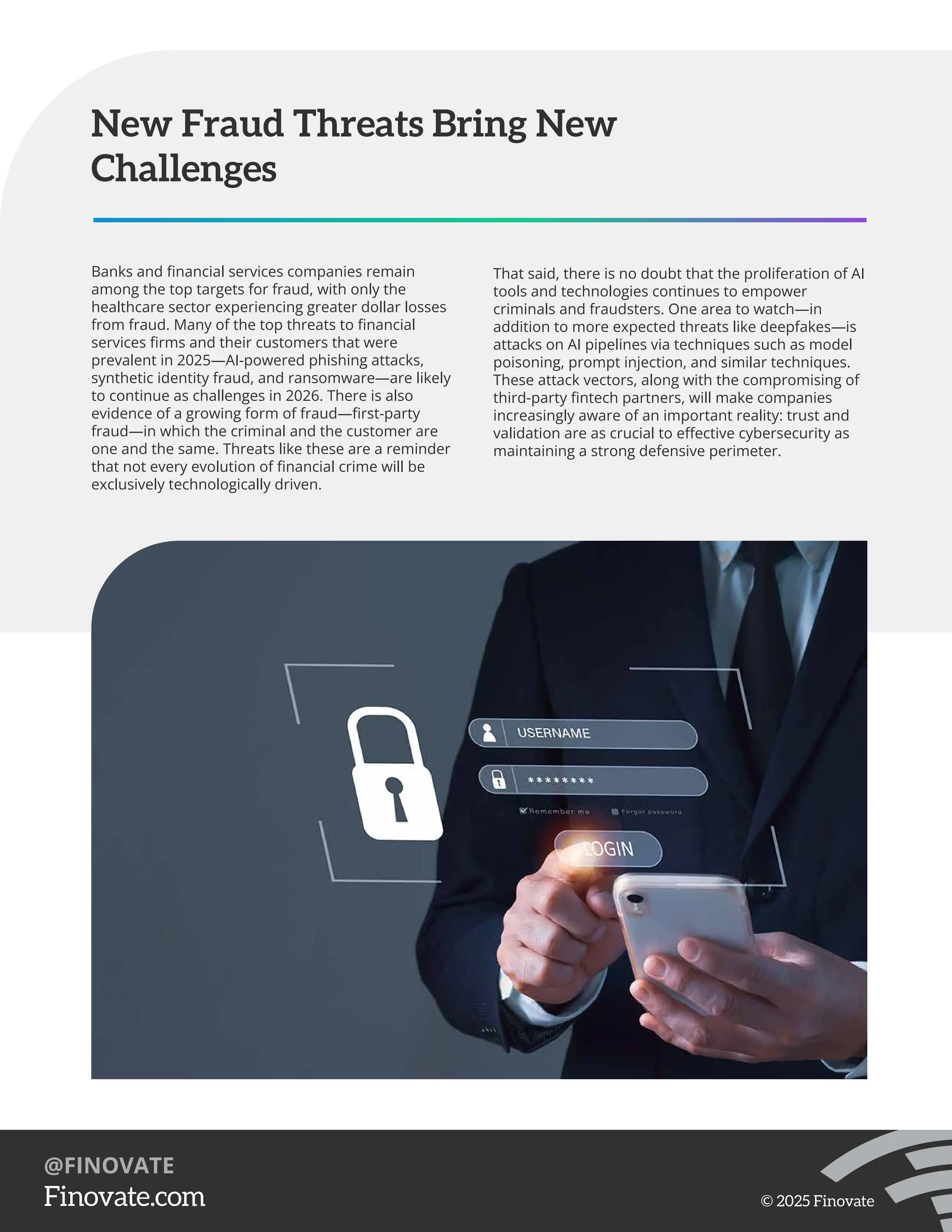 Banks and ﬁnancial services companies remain
among the top targets for fraud, with only the
healthcare sector experiencing greater dollar losses
from fraud. Many of the top threats to ﬁnancial
services ﬁrms and their customers that were
prevalent in 2025—AI-powered phishing attacks,
synthetic identity fraud, and ransomware—are likely
to continue as challenges in 2026. There is also
evidence of a growing form of fraud—ﬁrst-party
fraud—in which the criminal and the customer are
one and the same. Threats like these are a reminder
that not every evolution of ﬁnancial crime will be
exclusively technologically driven.
New Fraud Threats Bring New
Challenges
That said, there is no doubt that the proliferation of AI
tools and technologies continues to empower
criminals and fraudsters. One area to watch—in
addition to more expected threats like deepfakes—is
attacks on AI pipelines via techniques such as model
poisoning, prompt injection, and similar techniques.
These attack vectors, along with the compromising of
third-party ﬁntech partners, will make companies
increasingly aware of an important reality: trust and
validation are as crucial to eﬀective cybersecurity as
maintaining a strong defensive perimeter.
https://Finovate.com
@FINOVATE
© 2025 Finovate
 