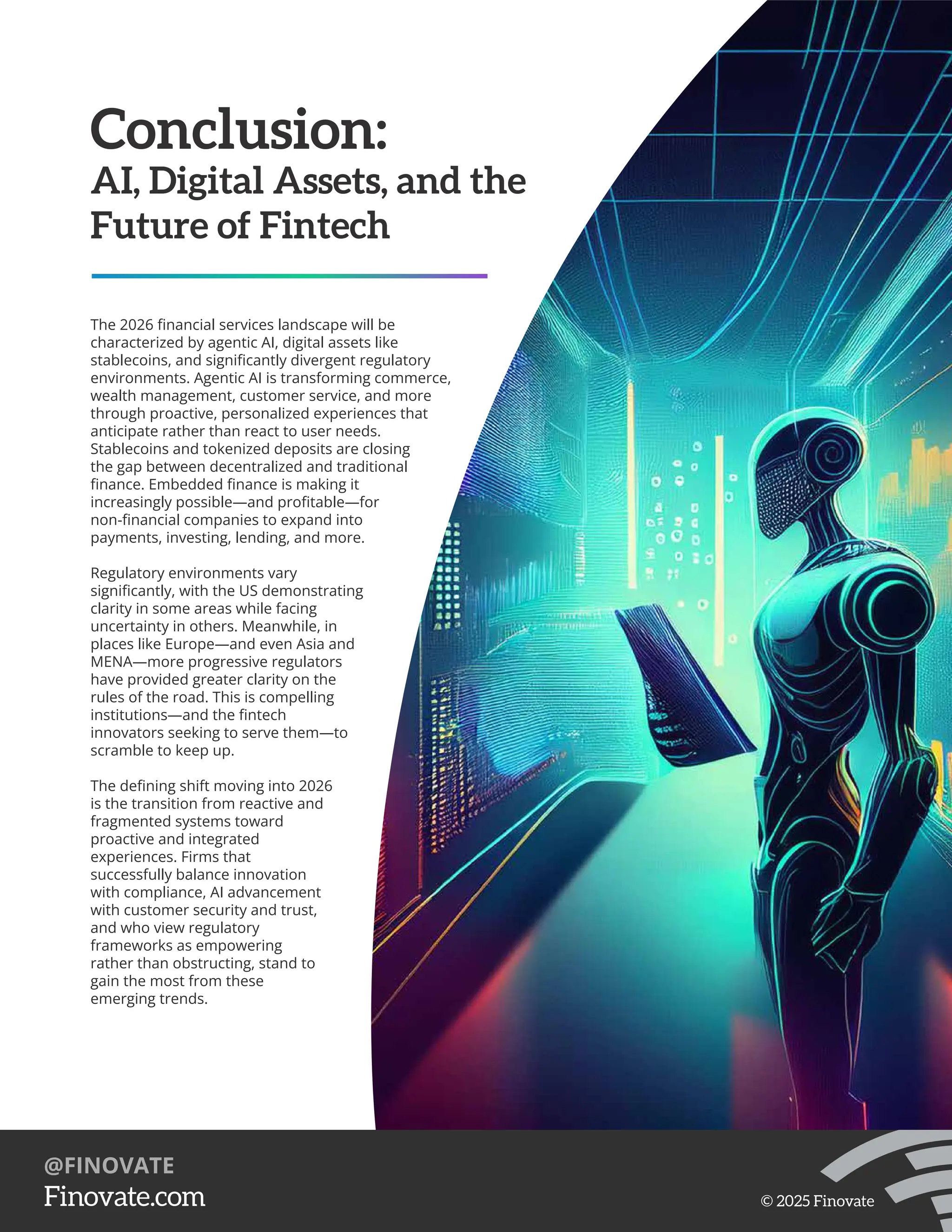Conclusion:
AI, Digital Assets, and the
Future of Fintech
The 2026 ﬁnancial services landscape will be
characterized by agentic AI, digital assets like
stablecoins, and signiﬁcantly divergent regulatory
environments. Agentic AI is transforming commerce,
wealth management, customer service, and more
through proactive, personalized experiences that
anticipate rather than react to user needs.
Stablecoins and tokenized deposits are closing
the gap between decentralized and traditional
ﬁnance. Embedded ﬁnance is making it
increasingly possible—and proﬁtable—for
non-ﬁnancial companies to expand into
payments, investing, lending, and more.
Regulatory environments vary
signiﬁcantly, with the US demonstrating
clarity in some areas while facing
uncertainty in others. Meanwhile, in
places like Europe—and even Asia and
MENA—more progressive regulators
have provided greater clarity on the
rules of the road. This is compelling
institutions—and the ﬁntech
innovators seeking to serve them—to
scramble to keep up.
The deﬁning shift moving into 2026
is the transition from reactive and
fragmented systems toward
proactive and integrated
experiences. Firms that
successfully balance innovation
with compliance, AI advancement
with customer security and trust,
and who view regulatory
frameworks as empowering
rather than obstructing, stand to
gain the most from these
emerging trends.
https://Finovate.com
@FINOVATE
© 2025 Finovate
 
