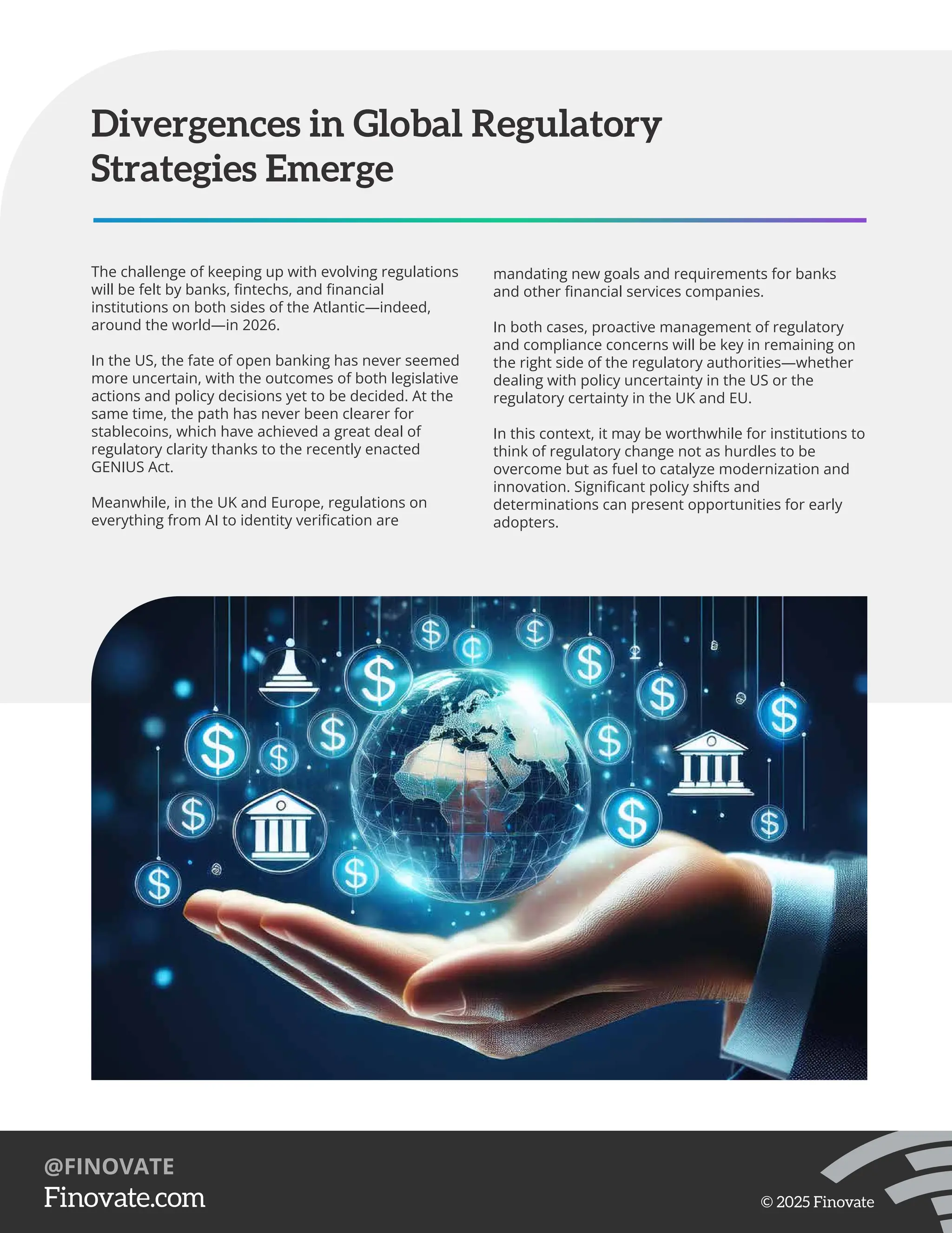 The challenge of keeping up with evolving regulations
will be felt by banks, ﬁntechs, and ﬁnancial
institutions on both sides of the Atlantic—indeed,
around the world—in 2026.
In the US, the fate of open banking has never seemed
more uncertain, with the outcomes of both legislative
actions and policy decisions yet to be decided. At the
same time, the path has never been clearer for
stablecoins, which have achieved a great deal of
regulatory clarity thanks to the recently enacted
GENIUS Act.
Meanwhile, in the UK and Europe, regulations on
everything from AI to identity veriﬁcation are
Divergences in Global Regulatory
Strategies Emerge
mandating new goals and requirements for banks
and other ﬁnancial services companies.
In both cases, proactive management of regulatory
and compliance concerns will be key in remaining on
the right side of the regulatory authorities—whether
dealing with policy uncertainty in the US or the
regulatory certainty in the UK and EU.
In this context, it may be worthwhile for institutions to
think of regulatory change not as hurdles to be
overcome but as fuel to catalyze modernization and
innovation. Signiﬁcant policy shifts and
determinations can present opportunities for early
adopters.
https://Finovate.com
@FINOVATE
© 2025 Finovate
 