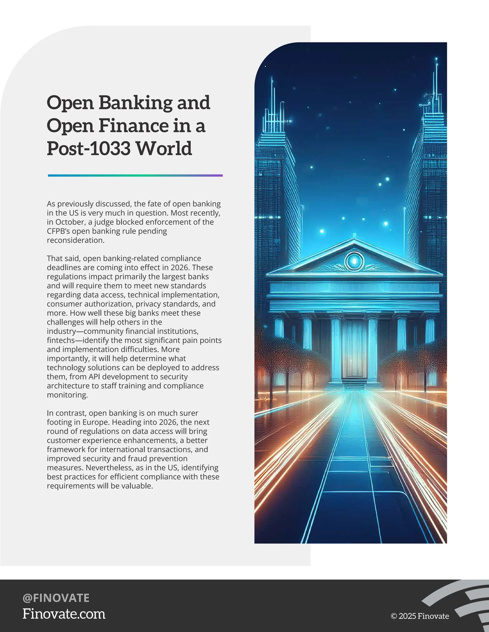 As previously discussed, the fate of open banking
in the US is very much in question. Most recently,
in October, a judge blocked enforcement of the
CFPB’s open banking rule pending
reconsideration.
That said, open banking-related compliance
deadlines are coming into eﬀect in 2026. These
regulations impact primarily the largest banks
and will require them to meet new standards
regarding data access, technical implementation,
consumer authorization, privacy standards, and
more. How well these big banks meet these
challenges will help others in the
industry—community ﬁnancial institutions,
ﬁntechs—identify the most signiﬁcant pain points
and implementation diﬃculties. More
importantly, it will help determine what
technology solutions can be deployed to address
them, from API development to security
architecture to staﬀ training and compliance
monitoring.
In contrast, open banking is on much surer
footing in Europe. Heading into 2026, the next
round of regulations on data access will bring
customer experience enhancements, a better
framework for international transactions, and
improved security and fraud prevention
measures. Nevertheless, as in the US, identifying
best practices for eﬃcient compliance with these
requirements will be valuable.
Open Banking and
Open Finance in a
Post-1033 World
https://Finovate.com
@FINOVATE
© 2025 Finovate
 