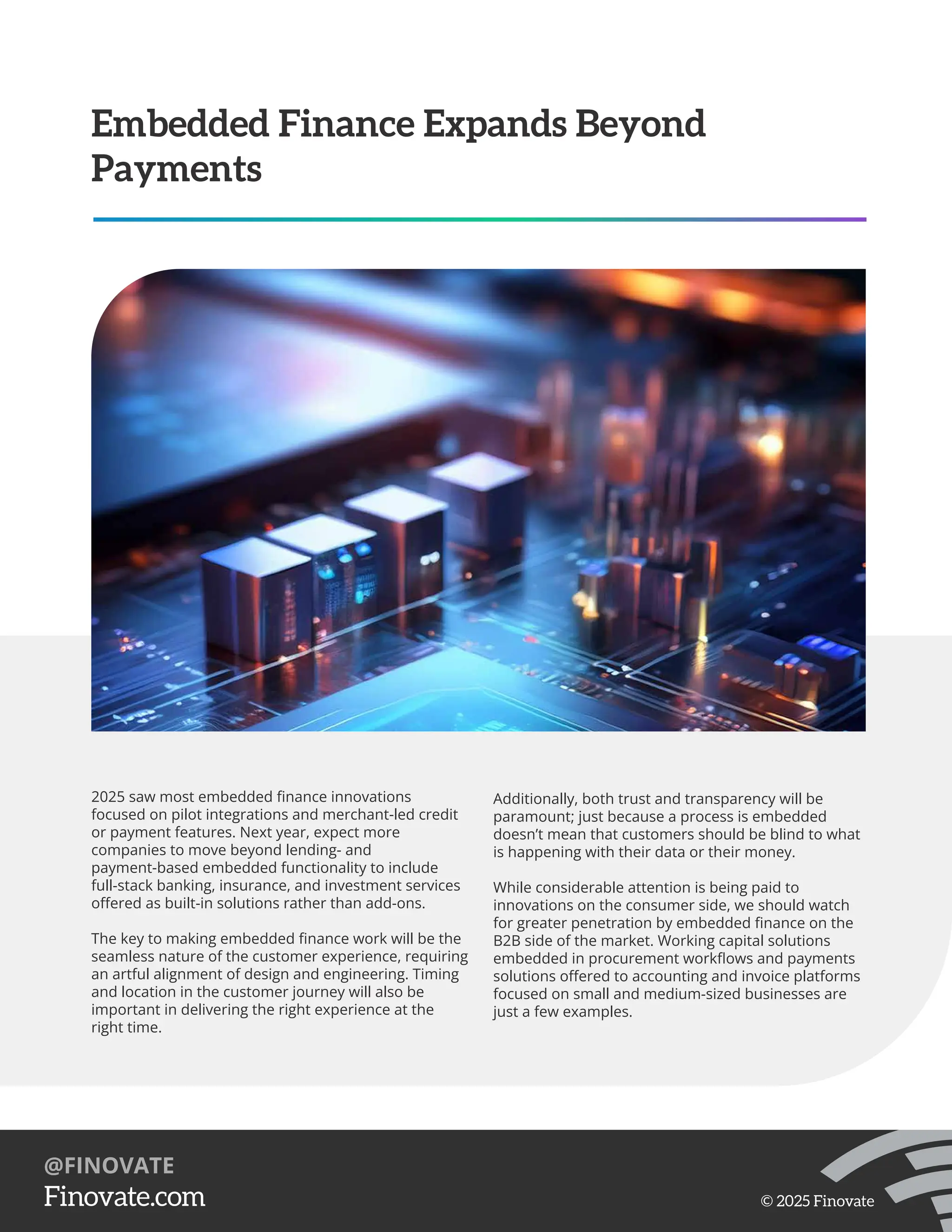2025 saw most embedded ﬁnance innovations
focused on pilot integrations and merchant-led credit
or payment features. Next year, expect more
companies to move beyond lending- and
payment-based embedded functionality to include
full-stack banking, insurance, and investment services
oﬀered as built-in solutions rather than add-ons.
The key to making embedded ﬁnance work will be the
seamless nature of the customer experience, requiring
an artful alignment of design and engineering. Timing
and location in the customer journey will also be
important in delivering the right experience at the
right time.
Embedded Finance Expands Beyond
Payments
Additionally, both trust and transparency will be
paramount; just because a process is embedded
doesn’t mean that customers should be blind to what
is happening with their data or their money.
While considerable attention is being paid to
innovations on the consumer side, we should watch
for greater penetration by embedded ﬁnance on the
B2B side of the market. Working capital solutions
embedded in procurement workﬂows and payments
solutions oﬀered to accounting and invoice platforms
focused on small and medium-sized businesses are
just a few examples.
https://Finovate.com
@FINOVATE
© 2025 Finovate
 
