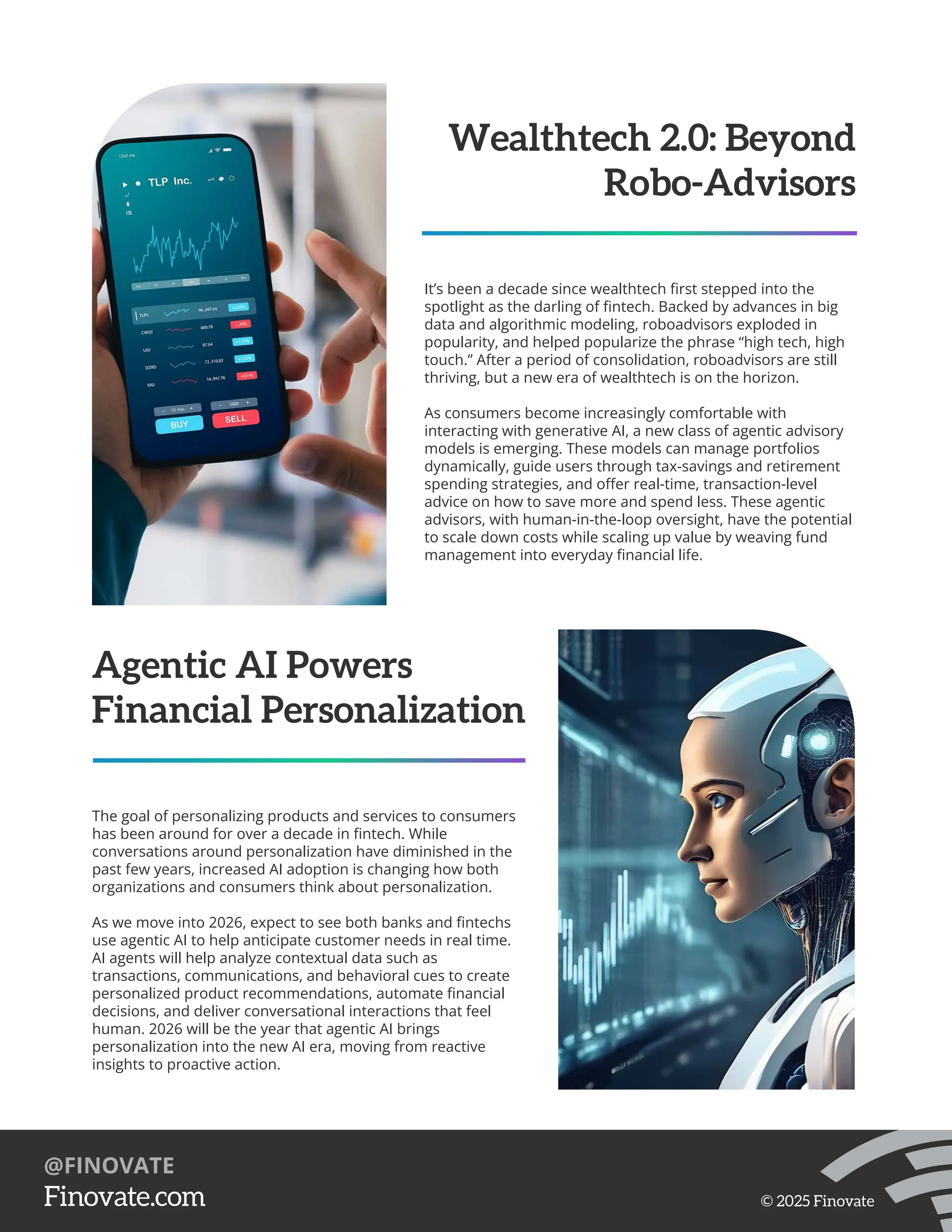 Wealthtech 2.0: Beyond
Robo-Advisors
It’s been a decade since wealthtech ﬁrst stepped into the
spotlight as the darling of ﬁntech. Backed by advances in big
data and algorithmic modeling, roboadvisors exploded in
popularity, and helped popularize the phrase “high tech, high
touch.” After a period of consolidation, roboadvisors are still
thriving, but a new era of wealthtech is on the horizon.
As consumers become increasingly comfortable with
interacting with generative AI, a new class of agentic advisory
models is emerging. These models can manage portfolios
dynamically, guide users through tax-savings and retirement
spending strategies, and oﬀer real-time, transaction-level
advice on how to save more and spend less. These agentic
advisors, with human-in-the-loop oversight, have the potential
to scale down costs while scaling up value by weaving fund
management into everyday ﬁnancial life.
Agentic AI Powers
Financial Personalization
The goal of personalizing products and services to consumers
has been around for over a decade in ﬁntech. While
conversations around personalization have diminished in the
past few years, increased AI adoption is changing how both
organizations and consumers think about personalization.
As we move into 2026, expect to see both banks and ﬁntechs
use agentic AI to help anticipate customer needs in real time.
AI agents will help analyze contextual data such as
transactions, communications, and behavioral cues to create
personalized product recommendations, automate ﬁnancial
decisions, and deliver conversational interactions that feel
human. 2026 will be the year that agentic AI brings
personalization into the new AI era, moving from reactive
insights to proactive action.
https://Finovate.com
@FINOVATE
© 2025 Finovate
 