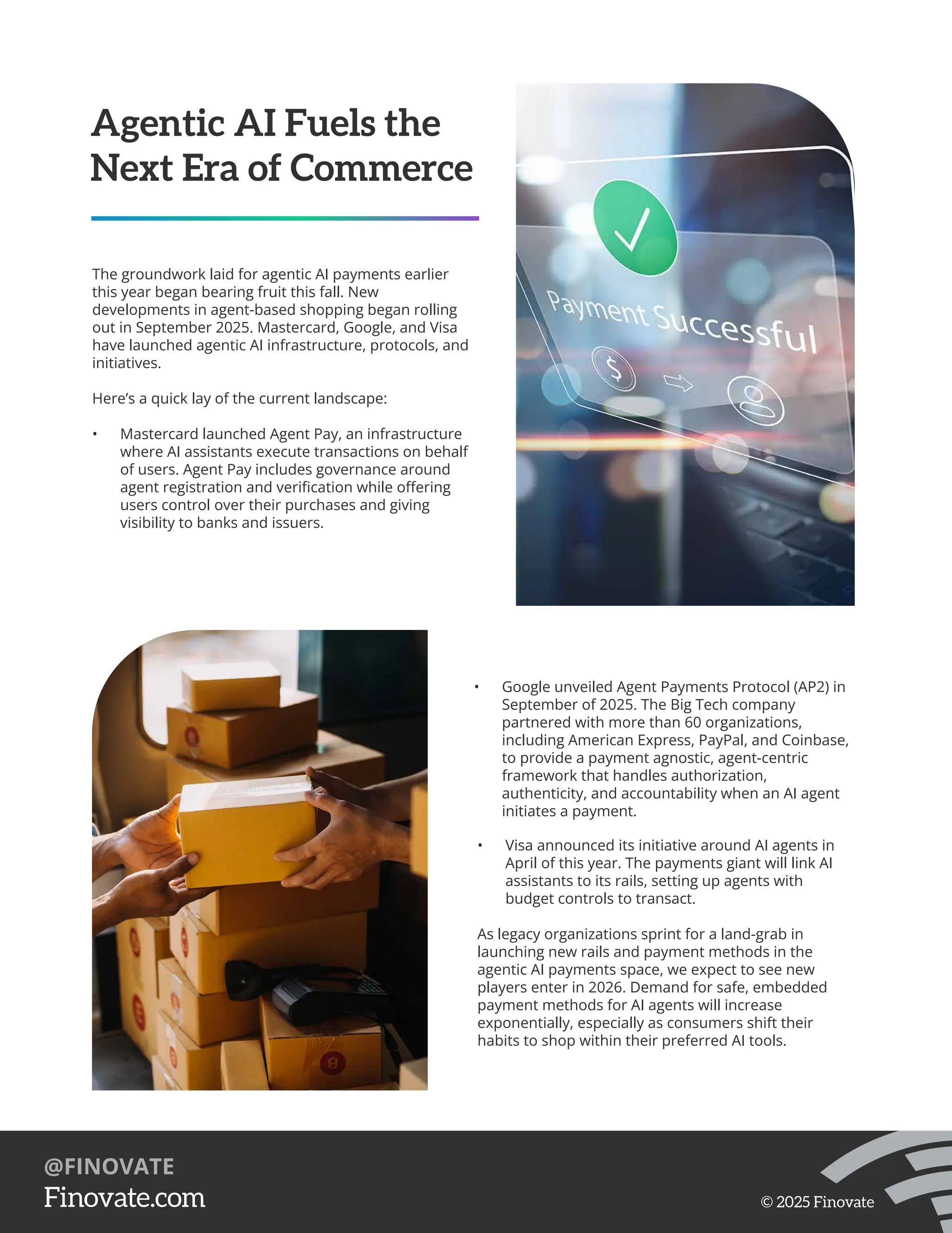 Agentic AI Fuels the
Next Era of Commerce
The groundwork laid for agentic AI payments earlier
this year began bearing fruit this fall. New
developments in agent-based shopping began rolling
out in September 2025. Mastercard, Google, and Visa
have launched agentic AI infrastructure, protocols, and
initiatives.
Here’s a quick lay of the current landscape:
• Mastercard launched Agent Pay, an infrastructure
where AI assistants execute transactions on behalf
of users. Agent Pay includes governance around
agent registration and veriﬁcation while oﬀering
users control over their purchases and giving
visibility to banks and issuers.
• Google unveiled Agent Payments Protocol (AP2) in
September of 2025. The Big Tech company
partnered with more than 60 organizations,
including American Express, PayPal, and Coinbase,
to provide a payment agnostic, agent-centric
framework that handles authorization,
authenticity, and accountability when an AI agent
initiates a payment.
• Visa announced its initiative around AI agents in
April of this year. The payments giant will link AI
assistants to its rails, setting up agents with
budget controls to transact.
As legacy organizations sprint for a land-grab in
launching new rails and payment methods in the
agentic AI payments space, we expect to see new
players enter in 2026. Demand for safe, embedded
payment methods for AI agents will increase
exponentially, especially as consumers shift their
habits to shop within their preferred AI tools.
https://Finovate.com
@FINOVATE
© 2025 Finovate
 
