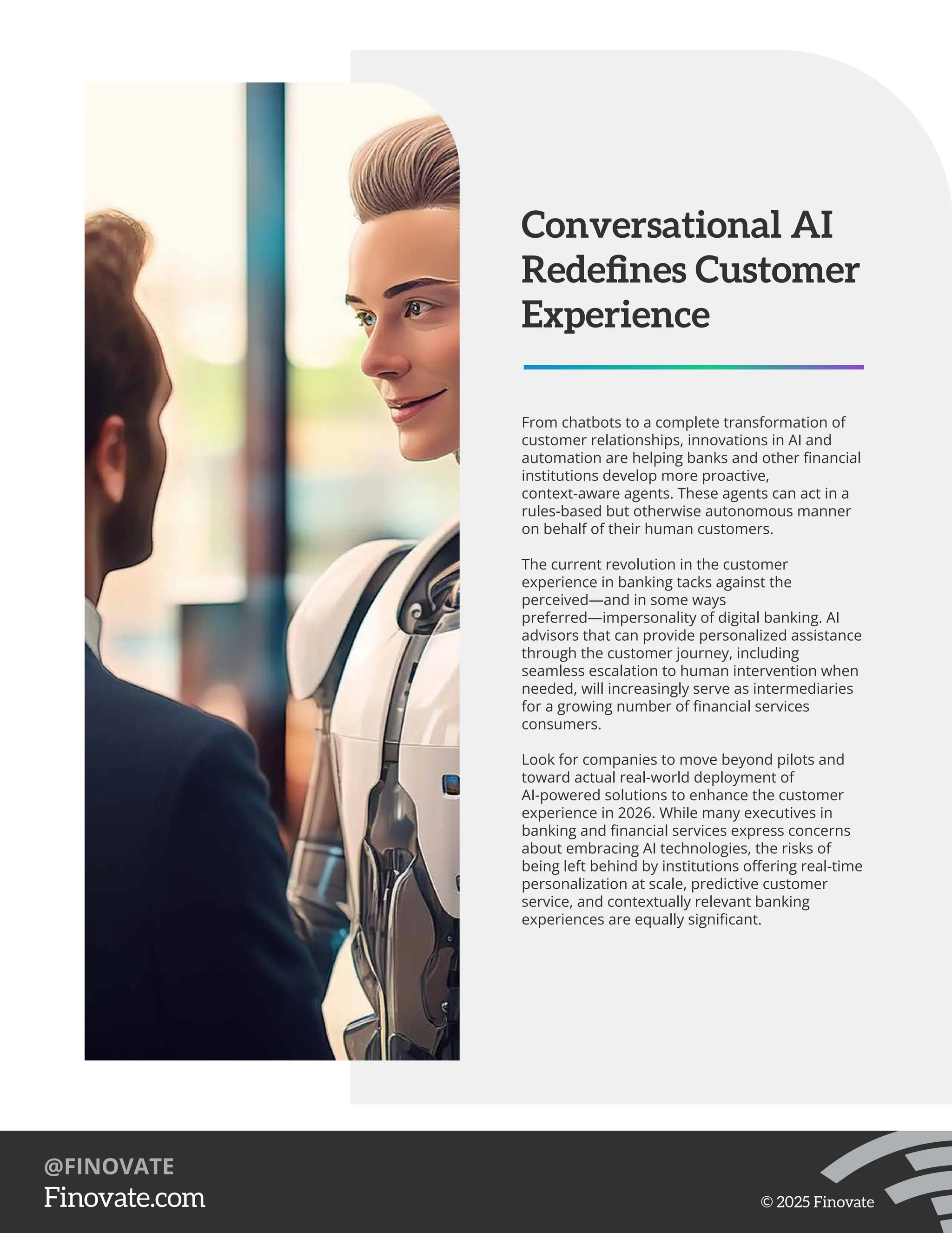 From chatbots to a complete transformation of
customer relationships, innovations in AI and
automation are helping banks and other ﬁnancial
institutions develop more proactive,
context-aware agents. These agents can act in a
rules-based but otherwise autonomous manner
on behalf of their human customers.
The current revolution in the customer
experience in banking tacks against the
perceived—and in some ways
preferred—impersonality of digital banking. AI
advisors that can provide personalized assistance
through the customer journey, including
seamless escalation to human intervention when
needed, will increasingly serve as intermediaries
for a growing number of ﬁnancial services
consumers.
Look for companies to move beyond pilots and
toward actual real-world deployment of
AI-powered solutions to enhance the customer
experience in 2026. While many executives in
banking and ﬁnancial services express concerns
about embracing AI technologies, the risks of
being left behind by institutions oﬀering real-time
personalization at scale, predictive customer
service, and contextually relevant banking
experiences are equally signiﬁcant.
Conversational AI
Redeﬁnes Customer
Experience
https://Finovate.com
@FINOVATE
© 2025 Finovate
 