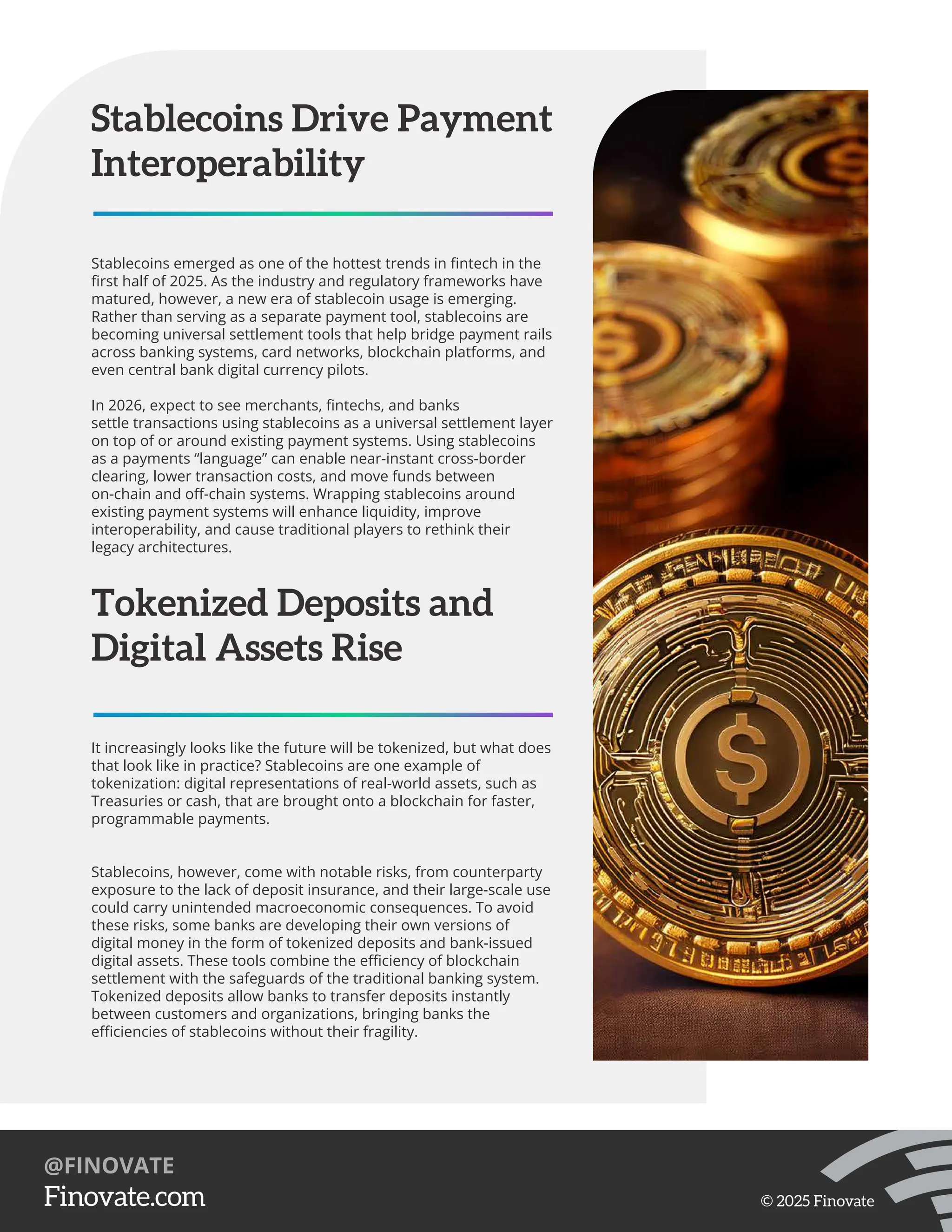 Stablecoins Drive Payment
Interoperability
Stablecoins emerged as one of the hottest trends in ﬁntech in the
ﬁrst half of 2025. As the industry and regulatory frameworks have
matured, however, a new era of stablecoin usage is emerging.
Rather than serving as a separate payment tool, stablecoins are
becoming universal settlement tools that help bridge payment rails
across banking systems, card networks, blockchain platforms, and
even central bank digital currency pilots.
In 2026, expect to see merchants, ﬁntechs, and banks
settle transactions using stablecoins as a universal settlement layer
on top of or around existing payment systems. Using stablecoins
as a payments “language” can enable near-instant cross-border
clearing, lower transaction costs, and move funds between
on-chain and oﬀ-chain systems. Wrapping stablecoins around
existing payment systems will enhance liquidity, improve
interoperability, and cause traditional players to rethink their
legacy architectures.
Tokenized Deposits and
Digital Assets Rise
It increasingly looks like the future will be tokenized, but what does
that look like in practice? Stablecoins are one example of
tokenization: digital representations of real-world assets, such as
Treasuries or cash, that are brought onto a blockchain for faster,
programmable payments.
Stablecoins, however, come with notable risks, from counterparty
exposure to the lack of deposit insurance, and their large-scale use
could carry unintended macroeconomic consequences. To avoid
these risks, some banks are developing their own versions of
digital money in the form of tokenized deposits and bank-issued
digital assets. These tools combine the eﬃciency of blockchain
settlement with the safeguards of the traditional banking system.
Tokenized deposits allow banks to transfer deposits instantly
between customers and organizations, bringing banks the
eﬃciencies of stablecoins without their fragility.
https://Finovate.com
@FINOVATE
© 2025 Finovate
 