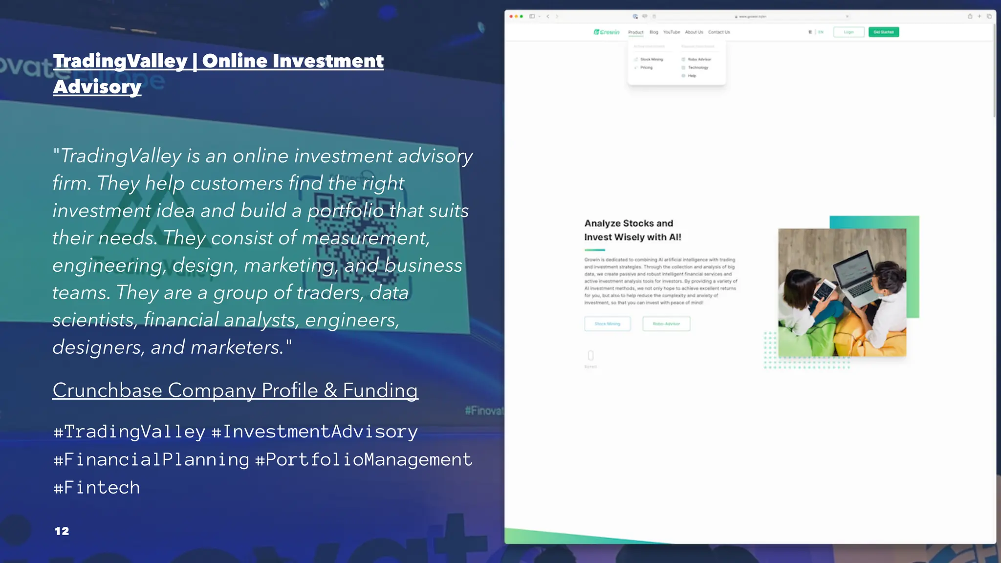 TradingValley | Online Investment
Advisory
"TradingValley is an online investment advisory
firm. They help customers find the right
investment idea and build a portfolio that suits
their needs. They consist of measurement,
engineering, design, marketing, and business
teams. They are a group of traders, data
scientists, financial analysts, engineers,
designers, and marketers."
Crunchbase Company Profile & Funding
#TradingValley #InvestmentAdvisory
#FinancialPlanning #PortfolioManagement
#Fintech
12
 