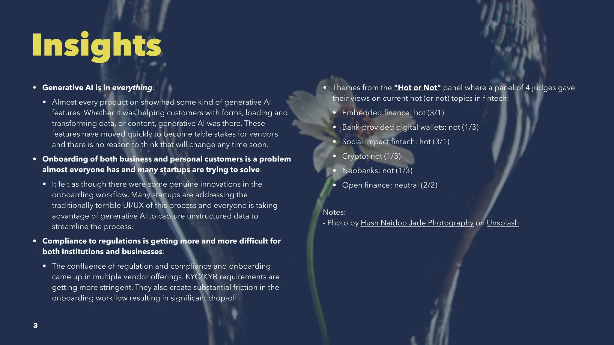 Insights
• Generative AI is in everything:
• Almost every product on show had some kind of generative AI
features. Whether it was helping customers with forms, loading and
transforming data, or content, generative AI was there. These
features have moved quickly to become table stakes for vendors
and there is no reason to think that will change any time soon.
• Onboarding of both business and personal customers is a problem
almost everyone has and many startups are trying to solve:
• It felt as though there were some genuine innovations in the
onboarding workflow. Many startups are addressing the
traditionally terrible UI/UX of this process and everyone is taking
advantage of generative AI to capture unstructured data to
streamline the process.
• Compliance to regulations is getting more and more difficult for
both institutions and businesses:
• The confluence of regulation and compliance and onboarding
came up in multiple vendor offerings. KYC/KYB requirements are
getting more stringent. They also create substantial friction in the
onboarding workflow resulting in significant drop-off.
• Themes from the "Hot or Not" panel where a panel of 4 judges gave
their views on current hot (or not) topics in fintech:
• Embedded finance: hot (3/1)
• Bank-provided digital wallets: not (1/3)
• Social impact fintech: hot (3/1)
• Crypto: not (1/3)
• Neobanks: not (1/3)
• Open finance: neutral (2/2)
Notes:
- Photo by Hush Naidoo Jade Photography on Unsplash
3
 