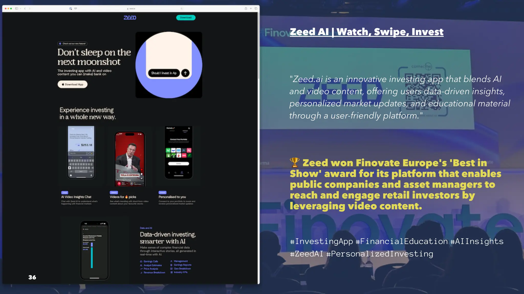 Zeed AI | Watch, Swipe, Invest
"Zeed.ai is an innovative investing app that blends AI
and video content, offering users data-driven insights,
personalized market updates, and educational material
through a user-friendly platform."
!
Zeed won Finovate Europe's 'Best in
Show' award for its platform that enables
public companies and asset managers to
reach and engage retail investors by
leveraging video content.
#InvestingApp #FinancialEducation #AIInsights
#ZeedAI #PersonalizedInvesting
36
 