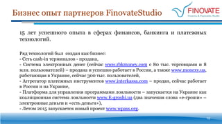 Бизнес опыт партнеров FinovateStudio
10
15 лет успешного опыта в сферах финансов, банкинга и платежных
технологий.
Ряд технологий был создан как бизнес:
- Сеть cash-in терминалов - продана,
- Система электронных денег (сейчас www.rbkmoney.com с 80 тыс. торговцами и 8
млн. пользователей) – продана и успешно работает в России, а также www.monexy.ua,
работающая в Украине, сейчас 300 тыс. пользователей,
- Аггрегатор платежных инструментов www.interkassa.com – продан, сейчас работает
в России и на Украине,
- Платформа для управления программами лояльности – запускается на Украине как
коалиционная система лояльности www.E-groshi.ua (два значения слова «е-гроши» –
электронные деньги и «есть деньги»),
- Летом 2015 запускается новый проект www.wpass.org.
 