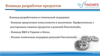 Команда разработки продуктов
11
Команда разработчиков и технической поддержки:
- Команда продуктовых консультантов и аналитиков. Профессионалы с
всесторонним знанием продуктов и решений Finovatestudio,
- Команда R&D в Украине и Китае,
- Полная техническая поддержка решений Finovatestudio.
 