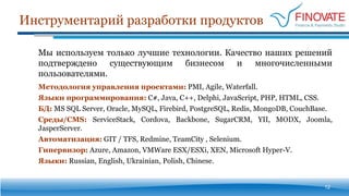 Инструментарий разработки продуктов
12
Мы используем только лучшие технологии. Качество наших решений
подтверждено существующим бизнесом и многочисленными
пользователями.
Методология управления проектами: PMI, Agile, Waterfall.
Языки программирования: C#, Java, С++, Delphi, JavaScript, PHP, HTML, CSS.
БД: MS SQL Server, Oracle, MySQL, Firebird, PostgreSQL, Redis, MongoDB, CouchBase.
Среды/CMS: ServiceStack, Cordova, Backbone, SugarCRM, YII, MODX, Joomla,
JasperServer.
Автоматизация: GIT / TFS, Redmine, TeamCity , Selenium.
Гипервизор: Azure, Amazon, VMWare ESX/ESXi, XEN, Microsoft Hyper-V.
Языки: Russian, English, Ukrainian, Polish, Chinese.
 