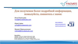 Для получения более подробной информации,
пожалуйста, свяжитесь с нами:
13
www.finovatestudio.com
www.mwallet.pro
www.m-processing.com
Наши офисы:
УКРАИНА, 01030, 44 ул. Богдана Хмельницкого, Киев
ИЗРАИЛЬ: Israel Bek 3, 4th floor, Tel Aviv, Israel, 90901
КИТАЙ: Dongping Rd. No. 15, Suite 505, Shanghai 200031
КИТАЙ: Kehua North Rd. No. 62, Suite 711 Chengdu, Sichuan 610021
Инна Румянцева
inna@finovatestudio.com
Михаил Мирошниченко
mikhail@finovatestudio.com
Юрий Чайка
yuriy@finovatestudio.com
 