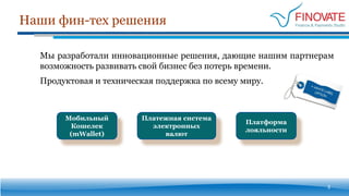 Наши фин-тех решения
3
Платежная система
электронных
валют
Платформа
лояльности
Мобильный
Кошелек
(mWallet)
Мы разработали инновационные решения, дающие нашим партнерам
возможность развивать свой бизнес без потерь времени.
Продуктовая и техническая поддержка по всему миру.
 
