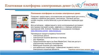Производные продукты/сервисы/технологии:
- электронные деньги,
- электронный кошелек физлица и торговца,
- p2p переводы,
- предоплаченная карта (на базе MasterCard, Visa) как доступ к
электронному кошельку пользователя,
- Мобильный кошелек для смартфонов,
- для мобильных операторов - совмещение лицевого счета и
электронного кошелька абонента.
Платежная платформа электронных денег (1/2)
6
Платежная платформа на основе электронных денег.
Позволяет предоставить пользователям инструментарий для оплаты
товаров и сервисов (рестораны, кинотеатры, торговые центры,
онлайн покупки, оплата билетов) и для мгновенных переводов друг
другу.
Для ритейлеров - эффективный и легко интегрируемый инструмент
для приема платежей онлайн, оффлайн и с помощью мобильных
приложений (iOS, Android). Примеры использования платформ:
www.rbkmoney.com/en, www.monexy.eu.
Подробную презентацию смотрите здесь
 