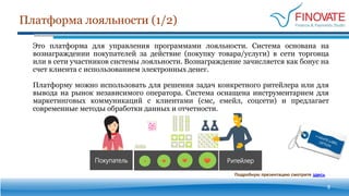 Платформа лояльности (1/2)
8
Это платформа для управления программами лояльности. Система основана на
вознаграждении покупателей за действие (покупку товара/услуги) в сети торговца
или в сети участников системы лояльности. Вознаграждение зачисляется как бонус на
счет клиента с использованием электронных денег.
Платформу можно использовать для решения задач конкретного ритейлера или для
вывода на рынок независимого оператора. Система оснащена инструментарием для
маркетинговых коммуникаций с клиентами (смс, емейл, соцсети) и предлагает
современные методы обработки данных и отчетности.
РитейлерПокупатель
Подробную презентацию смотрите здесь
 