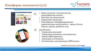 Платформа лояльности (2/2)
9
• Карта (платежи+лояльность) как
идентификатор клиента
• Кэш-бек для покупателей
• Управление выплатами
• Разнообразие геймифицированных
маркетинговых инструментов – призы, баллы,
бонусы, уровни, рейтинги и пр.
Для бизнеса:
• Управление рекламой
• Управление данными о пользователях
• Email и SMS маркетинг
• Аналитика и отчетности
• Сегментация, кластеризация, RFM анализ
Подробную презентацию смотрите здесь
 