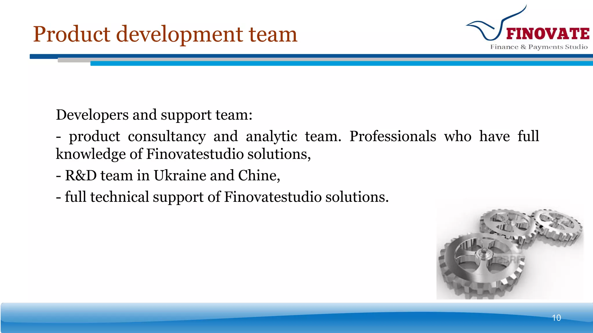 Product development team
10
Developers and support team:
- product consultancy and analytic team. Professionals who have full
knowledge of Finovatestudio solutions,
- R&D team in Ukraine and Chine,
- full technical support of Finovatestudio solutions.
 