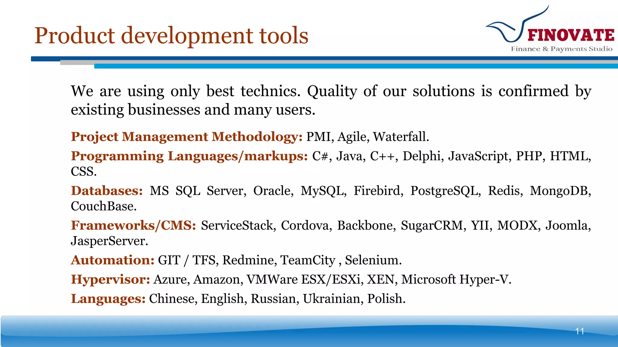 Product development tools
11
We are using only best technics. Quality of our solutions is confirmed by
existing businesses and many users.
Project Management Methodology: PMI, Agile, Waterfall.
Programming Languages/markups: C#, Java, С++, Delphi, JavaScript, PHP, HTML,
CSS.
Databases: MS SQL Server, Oracle, MySQL, Firebird, PostgreSQL, Redis, MongoDB,
CouchBase.
Frameworks/CMS: ServiceStack, Cordova, Backbone, SugarCRM, YII, MODX, Joomla,
JasperServer.
Automation: GIT / TFS, Redmine, TeamCity , Selenium.
Hypervisor: Azure, Amazon, VMWare ESX/ESXi, XEN, Microsoft Hyper-V.
Languages: Chinese, English, Russian, Ukrainian, Polish.
 