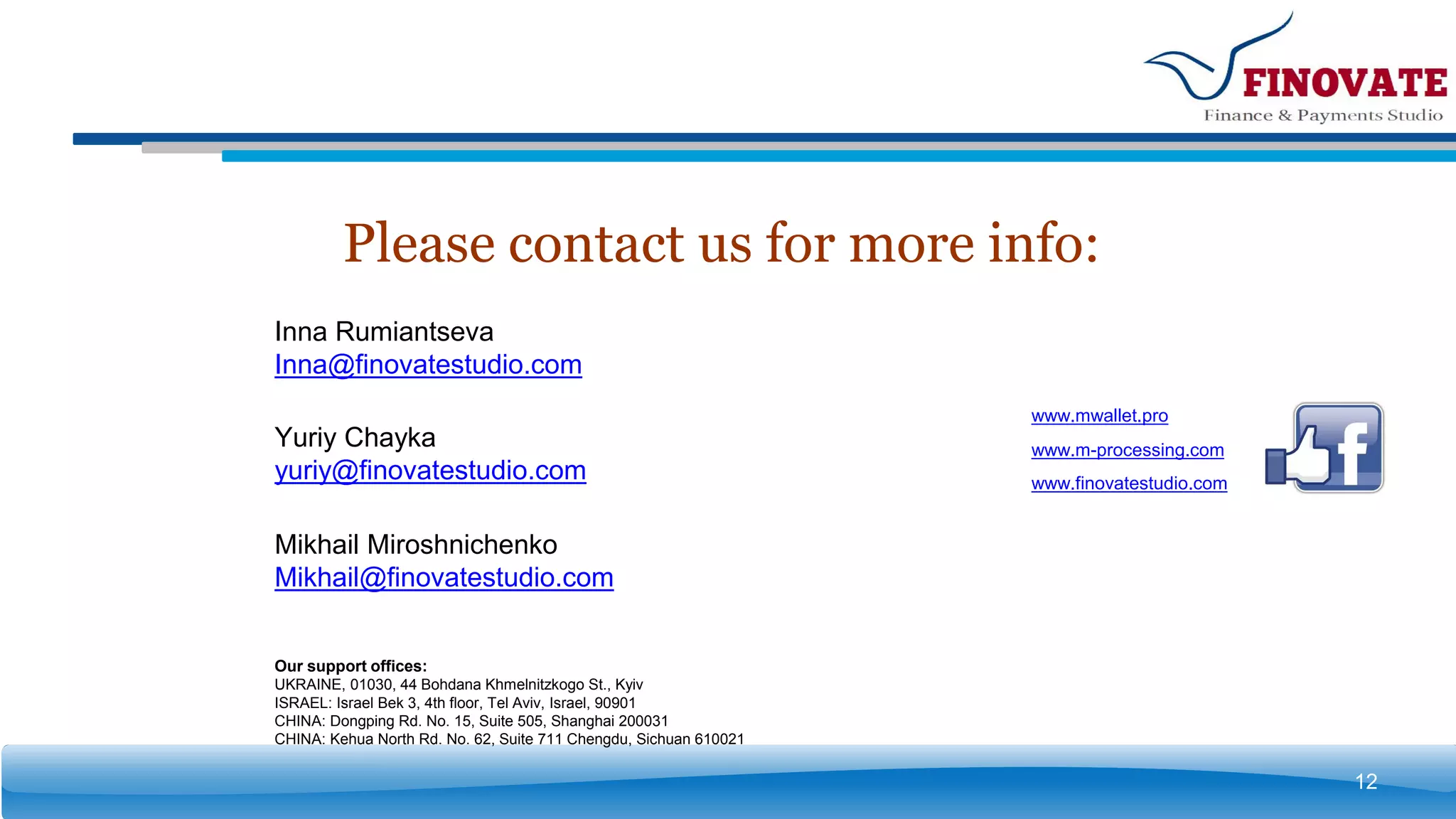 Please contact us for more info:
12
www.finovatestudio.com
www.mwallet.pro
www.m-processing.com
Our support offices:
UKRAINE, 01030, 44 Bohdana Khmelnitzkogo St., Kyiv
ISRAEL: Israel Bek 3, 4th floor, Tel Aviv, Israel, 90901
CHINA: Dongping Rd. No. 15, Suite 505, Shanghai 200031
CHINA: Kehua North Rd. No. 62, Suite 711 Chengdu, Sichuan 610021
Inna Rumiantseva
Inna@finovatestudio.com
Mikhail Miroshnichenko
Mikhail@finovatestudio.com
Yuriy Chayka
yuriy@finovatestudio.com
 