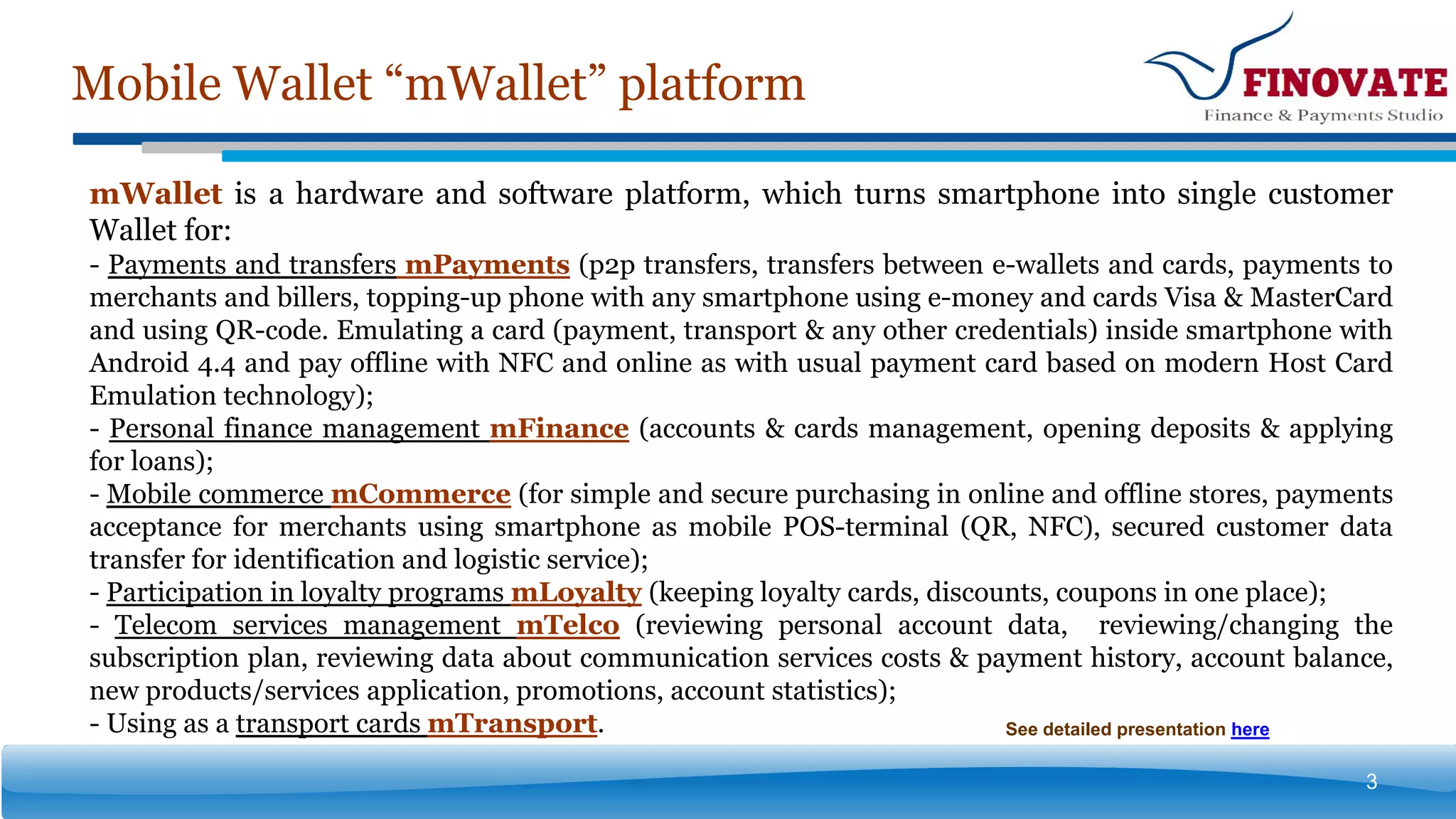 Mobile Wallet “mWallet” platform
3
See detailed presentation here
mWallet is a hardware and software platform, which turns smartphone into single customer
Wallet for:
- Payments and transfers mPayments (p2p transfers, transfers between e-wallets and cards, payments to
merchants and billers, topping-up phone with any smartphone using e-money and cards Visa & MasterCard
and using QR-code. Emulating a card (payment, transport & any other credentials) inside smartphone with
Android 4.4 and pay offline with NFC and online as with usual payment card based on modern Host Card
Emulation technology);
- Personal finance management mFinance (accounts & cards management, opening deposits & applying
for loans);
- Mobile commerce mCommerce (for simple and secure purchasing in online and offline stores, payments
acceptance for merchants using smartphone as mobile POS-terminal (QR, NFC), secured customer data
transfer for identification and logistic service);
- Participation in loyalty programs mLoyalty (keeping loyalty cards, discounts, coupons in one place);
- Telecom services management mTelco (reviewing personal account data, reviewing/changing the
subscription plan, reviewing data about communication services costs & payment history, account balance,
new products/services application, promotions, account statistics);
- Using as a transport cards mTransport.
 