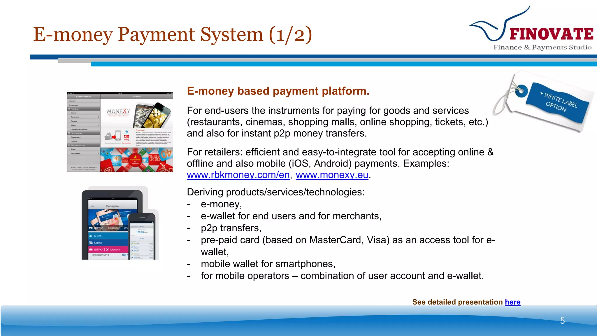 E-money Payment System (1/2)
5
E-money based payment platform.
For end-users the instruments for paying for goods and services
(restaurants, cinemas, shopping malls, online shopping, tickets, etc.)
and also for instant p2p money transfers.
For retailers: efficient and easy-to-integrate tool for accepting online &
offline and also mobile (iOS, Android) payments. Examples:
www.rbkmoney.com/en, www.monexy.eu.
Deriving products/services/technologies:
- e-money,
- e-wallet for end users and for merchants,
- p2p transfers,
- pre-paid card (based on MasterCard, Visa) as an access tool for e-
wallet,
- mobile wallet for smartphones,
- for mobile operators – combination of user account and e-wallet.
See detailed presentation here
 