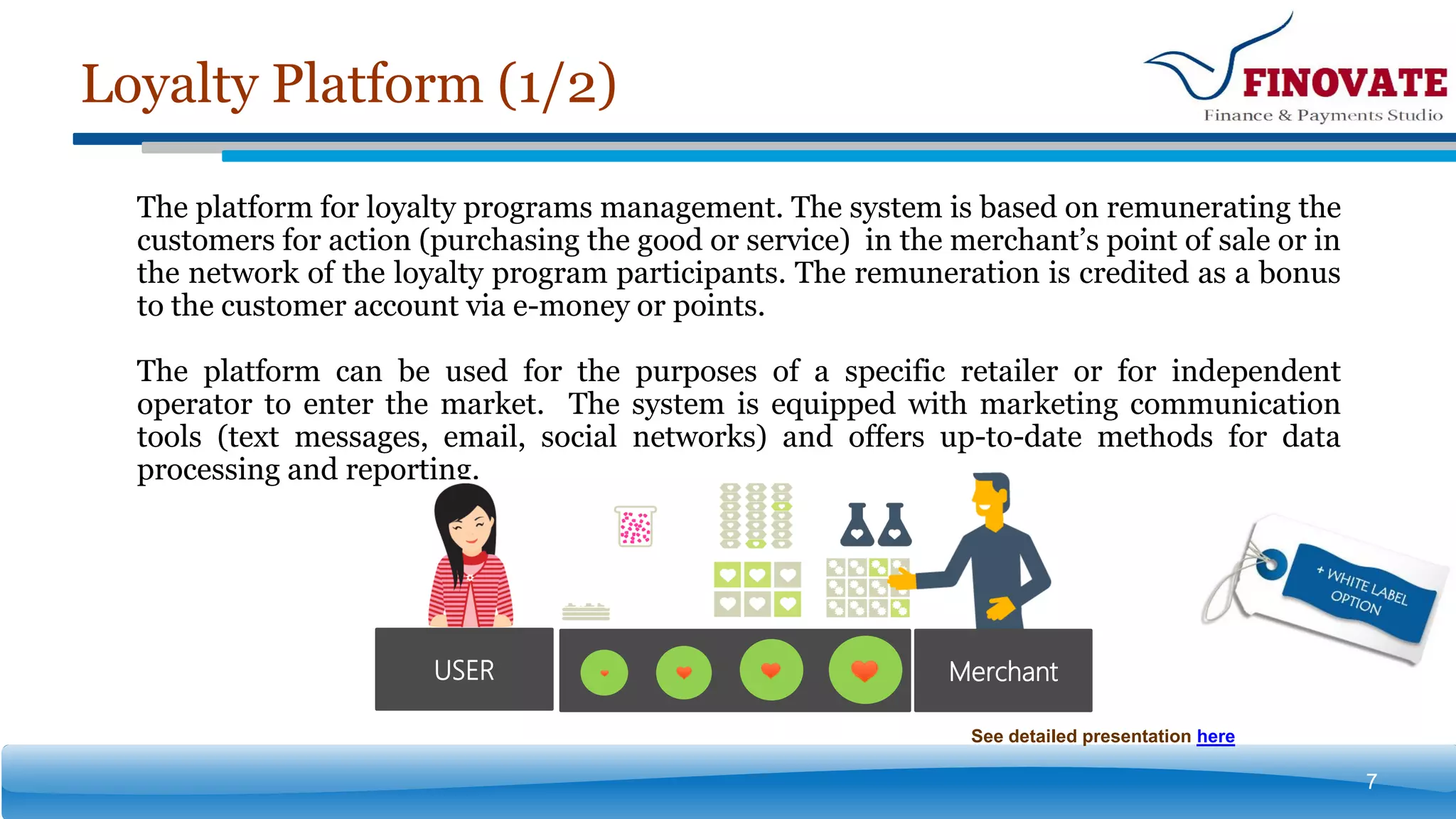 Loyalty Platform (1/2)
7
The platform for loyalty programs management. The system is based on remunerating the
customers for action (purchasing the good or service) in the merchant’s point of sale or in
the network of the loyalty program participants. The remuneration is credited as a bonus
to the customer account via e-money or points.
The platform can be used for the purposes of a specific retailer or for independent
operator to enter the market. The system is equipped with marketing communication
tools (text messages, email, social networks) and offers up-to-date methods for data
processing and reporting.
MerchantUSER
See detailed presentation here
 