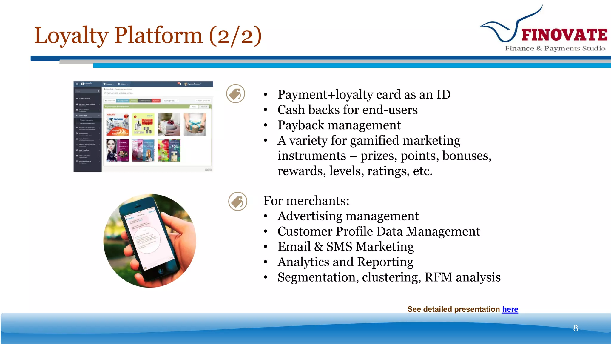 Loyalty Platform (2/2)
8
• Payment+loyalty card as an ID
• Cash backs for end-users
• Payback management
• A variety for gamified marketing
instruments – prizes, points, bonuses,
rewards, levels, ratings, etc.
For merchants:
• Advertising management
• Customer Profile Data Management
• Email & SMS Marketing
• Analytics and Reporting
• Segmentation, clustering, RFM analysis
See detailed presentation here
 