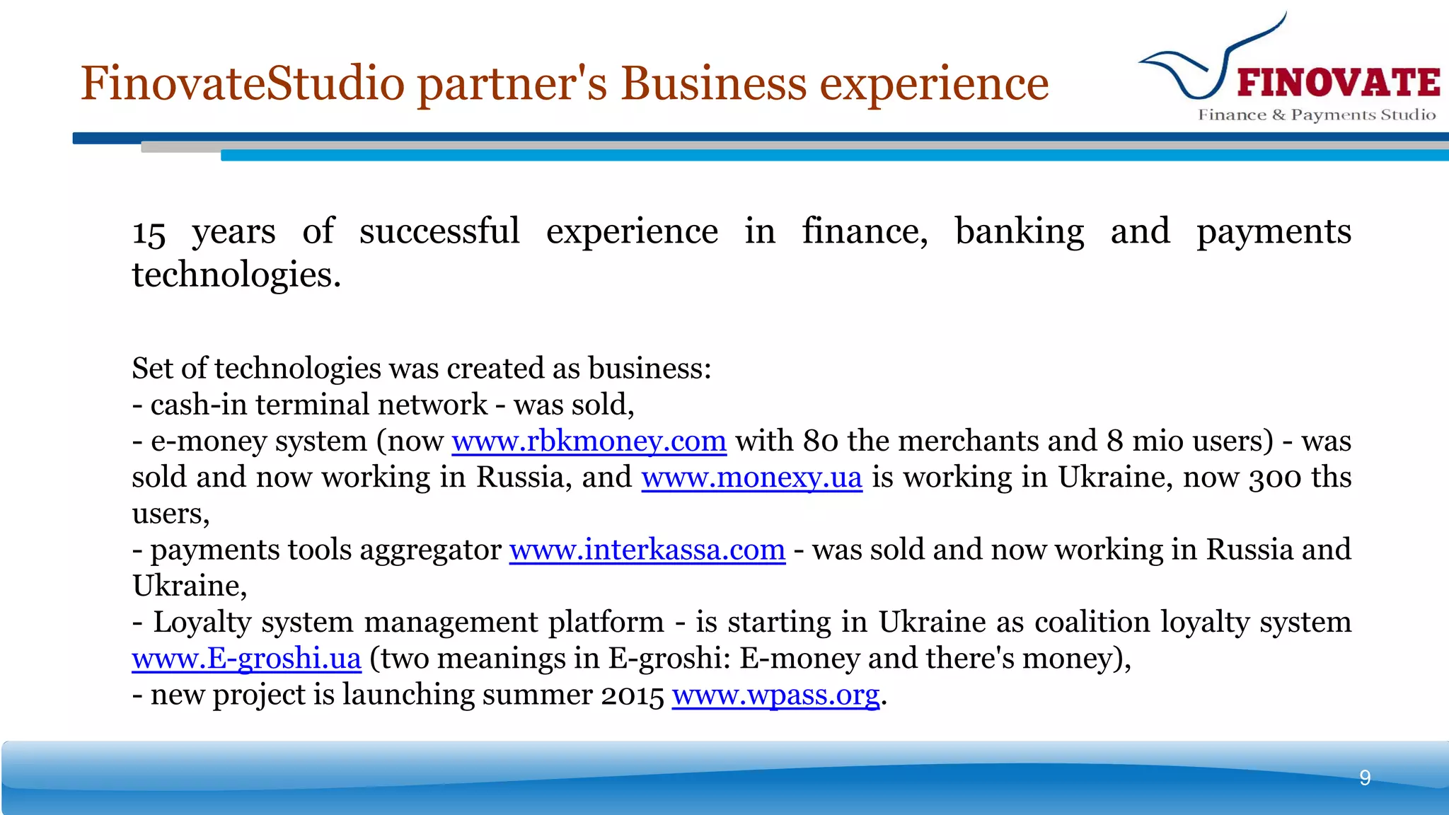 FinovateStudio partner's Business experience
9
15 years of successful experience in finance, banking and payments
technologies.
Set of technologies was created as business:
- cash-in terminal network - was sold,
- e-money system (now www.rbkmoney.com with 80 the merchants and 8 mio users) - was
sold and now working in Russia, and www.monexy.ua is working in Ukraine, now 300 ths
users,
- payments tools aggregator www.interkassa.com - was sold and now working in Russia and
Ukraine,
- Loyalty system management platform - is starting in Ukraine as coalition loyalty system
www.E-groshi.ua (two meanings in E-groshi: E-money and there's money),
- new project is launching summer 2015 www.wpass.org.
 