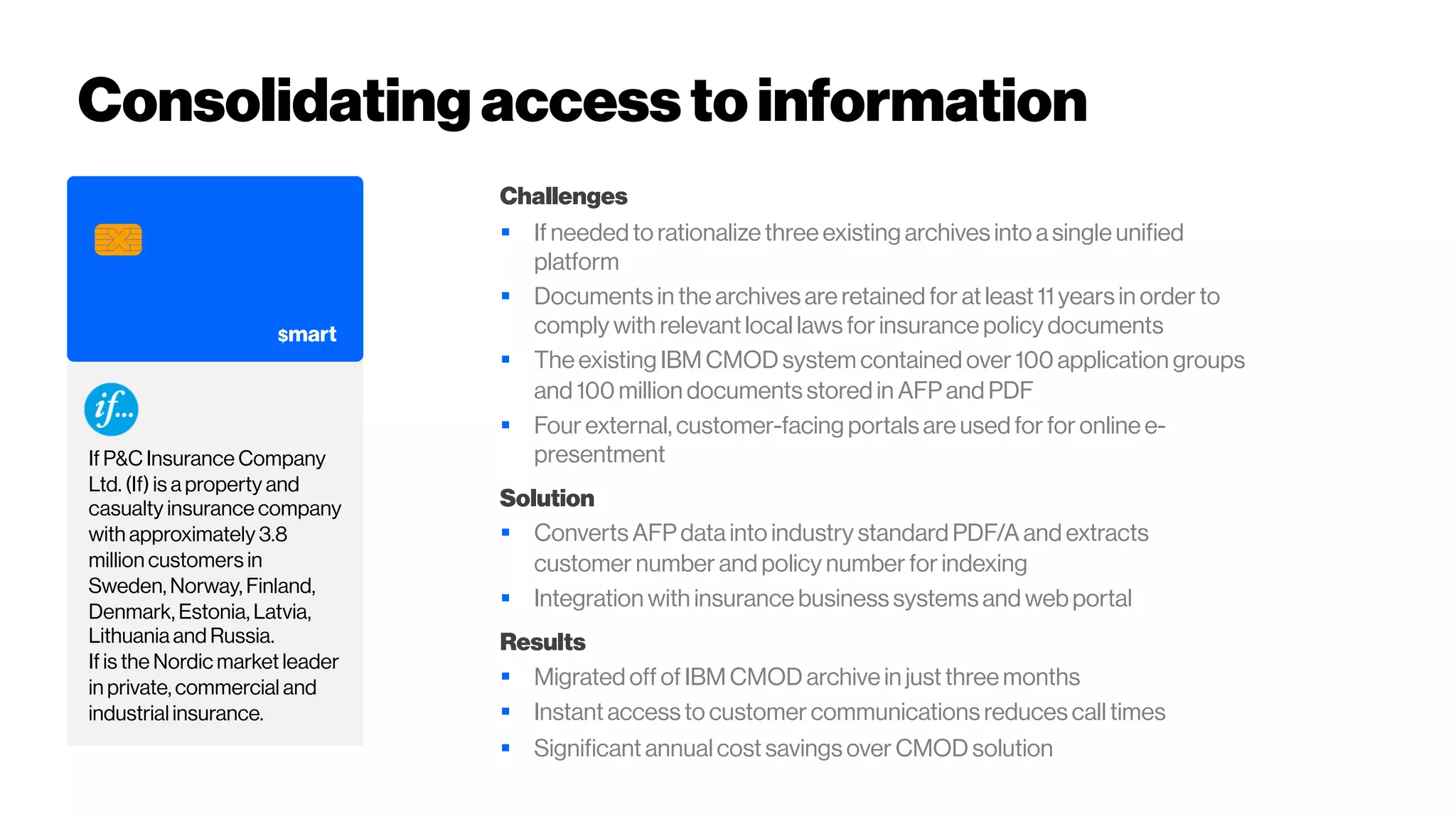 If P&C Insurance Company
Ltd. (If) is a property and
casualty insurance company
with approximately 3.8
million customers in
Sweden, Norway, Finland,
Denmark, Estonia, Latvia,
Lithuania and Russia.
If is the Nordic market leader
in private, commercial and
industrial insurance.
Consolidating accessto information
Challenges
§ If needed to rationalize three existing archives into a single unified
platform
§ Documents in the archives are retained for at least 11 years in order to
comply with relevant local laws for insurance policy documents
§ The existing IBM CMOD system contained over 100 application groups
and 100 million documents stored in AFP and PDF
§ Four external, customer-facing portals are used for for online e-
presentment
Solution
§ Converts AFP data into industry standard PDF/A and extracts
customer number and policy number for indexing
§ Integration with insurance business systems and web portal
Results
§ Migrated off of IBM CMOD archive in just three months
§ Instant access to customer communications reduces call times
§ Significant annual cost savings over CMOD solution
 