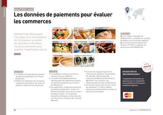 #FINOVATION 201416
SMARTDATA
MASTERCARD
Les données de paiements pour évaluer
les commerces
MasterCard développe
l’analyse et la valorisation
de l’immense quantité
de données collectées
via les paiements pour
enrichir l’expérience client.
PRINCIPES
L’utilisation de l’ensemble des données
de paiement disponibles sur le réseau
MasterCard
Plateforme d’évaluation de commerces
à disposition des porteurs de cartes, les
premiers classés sont les restaurants
EN QUOI EST-CE
UNE INNOVATION ?
L’exploitation de données de
paiement pour la constitution
d’une plateforme d’évaluation
totalement objective.
CONCEPT
Une plateforme similaire aux sites de
notations tels que TripAdvisor
La notation des établissements est
effectuée selon des algorithmes utilisant
les données de paiement qui transitent
par MasterCard
Ces algorithmes, chargés de transformer
les données de paiement « brutes » en
données valorisées, prennent en compte 3
principaux critères : le montant des
transactions effectuées, la récurrence de
ces transactions, l’évolution des montants
dépensés
Un autre cas d’usage imaginé est la
recherche par afﬁnité de consommation.
Par exemple, l’identiﬁcation des
restaurants préférés des New Yorkais à
Barcelone ou au contraire, ceux
fréquentés avant tout par les Barcelonais
Ce concept / projet concerne pour l’heure
les restaurants ; ce même système
pourrait ensuite être étendu aux hôtels ou
autres lieux touristiques
BÉNÉFICES
+ Une notation impartiale des
établissements, car établie sur une base
factuelle et non sur des avis subjectifs
+ Un enrichissement potentiel des
services « Priceless » proposés aux
porteurs de cartes MasterCard
FINOVATION
2014
 
