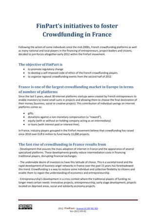 FinPart’s initiatives to foster
                 Crowdfunding in France
Following the action of some individuals since the mid-2000s, French crowdfunding platforms as well
as many national and local players in the financing of entrepreneurs, project leaders and citizens,
decided to join forces altogether early 2012 within the FinPart movement.


The objective of FinPart is
       to promote regulatory change
       to develop a self-imposed code of ethics of the French crowdfunding players
       to organize regional crowdfunding events from the second half of 2012


France is one of the largest crowdfunding market in Europe in terms
of number of platforms
Since the last 5 years, about 30 internet platforms startups were created by French entrepreneurs to
enable investors to invest small sums in projects and allowing them to choose the final destination of
their money (business, social or creative project). This contribution of individual savings on internet
platforms comes as:

       gifts,
       donations against a non-monetary compensation (a “reward”),
       equity (with or without an holding company acting as an intermediary)
       or loans (with interest paid or interest-free).

In France, industry players grouped in the FinPart movement believe that crowdfunding has raised
since 2010 over EUR 6 million to fund nearly 15,000 projects.


The fast rise of crowdfunding in France results from
- Development that assures the mass adoption of internet in France and the appearance of several
specialized platforms. These developments greatly reduce intermediation costs in financing
traditional players, disrupting financial exchanges.

- The undeniable desire of investors to have this latitude of choice. This is a societal trend and the
rapid development of business angel networks in France over the past 15 years has foreshadowed
this trend. Crowdfunding is a way to restore some individual and collective flexibility to citizens and
enable them to regain the understanding of economics and entrepreneurship.

- Entrepreneurship’s development in a crisis context where the traditional players of funding no
longer meet certain needs: innovative projects, entrepreneurship, early stage development, projects
located on deprived areas, social and solidarity economy projects.




                                   2012           - license CC-BY-NC-ND
                                             Ver-2012-09-02
 