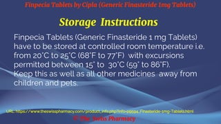 Finpecia Tablets by Cipla (Generic Finasteride 1mg Tablets)
© The Swiss Pharmacy
Storage Instructions
Finpecia Tablets (Generic Finasteride 1 mg Tablets)
have to be stored at controlled room temperature i.e.
from 20°C to 25°C (68°F to 77°F) with excursions
permitted between 15° to 30°C (59° to 86°F).
Keep this as well as all other medicines away from
children and pets.
URL: https://www.theswisspharmacy.com/product_info.php?info=p9594_Finasteride-1mg-Tablets.html
 