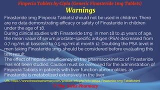 Finpecia Tablets by Cipla (Generic Finasteride 1mg Tablets)
© The Swiss Pharmacy
Warnings
Finasteride 1mg (Finpecia Tablets) should not be used in children. There
are no data demonstrating efficacy or safety of Finasteride in children
under the age of 18.
During clinical studies with Finasteride 1mg in men 18 to 41 years of age,
the mean value of serum prostate-specific antigen (PSA) decreased from
0.7 ng/ml at baseline to 0.5 ng/ml at month 12. Doubling the PSA level in
men taking Finasteride 1mg should be considered before evaluating this
test result.
The effect of hepatic insufficiency on the pharmacokinetics of Finasteride
has not been studied. Caution must be exercised for the administration of
Finpecia Tablets in patients with liver function abnormalities, as
Finasteride is metabolized extensively in the liver.
URL: https://www.theswisspharmacy.com/product_info.php?info=p9594_Finasteride-1mg-Tablets.html
 