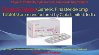Finpecia Tablets by Cipla (Generic Finasteride 1mg Tablets)
© The Swiss Pharmacy
Finpecia Tablets(Generic Finasteride 1mg
Tablets) are manufactured by Cipla Limited, India.
URL: https://www.theswisspharmacy.com/product_info.php?info=p9594_Finasteride-1mg-Tablets.html
 