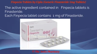 Finpecia Tablets by Cipla (Generic Finasteride 1mg Tablets)
© The Swiss Pharmacy
The active ingredient contained in Finpecia tablets is
Finasteride.
Each Finpecia tablet contains 1 mg of Finasteride.
 