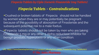 Finpecia Tablets by Cipla (Generic Finasteride 1mg Tablets)
© The Swiss Pharmacy
Finpecia Tablets - Contraindications
➔
Crushed or broken tablets of Finpecia should not be handled
by women when they are or may potentially be pregnant
because of the possibility of absorption of Finasteride and the
subsequent potential risk to a male foetus.
➔
Finpecia tablets should not be taken by men who are taking
Finasteride 5 mg or any other 5 alpha-reductase inhibitor for
benign prostatic hyperplasia or any other condition.
URL: https://www.theswisspharmacy.com/product_info.php?info=p9594_Finasteride-1mg-Tablets.html
 