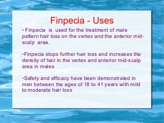 Finpecia - Uses
➢ Finpecia is used for the treatment of male
pattern hair loss on the vertex and the anterior mid-
scalp area.
➢Finpecia stops further hair loss and increases the
density of hair in the vertex and anterior mid-scalp
area in males
➢Safety and efficacy have been demonstrated in
men between the ages of 18 to 41 years with mild
to moderate hair loss
 