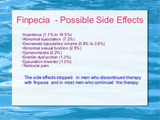 Finpecia - Possible Side Effects
➢Impotence (1.1% to 18.5%)
➢Abnormal ejaculation (7.2%)
➢Decreased ejaculatory volume (0.9% to 2.8%)
➢Abnormal sexual function (2.5%)
➢Gynecomastia (2.2%)
➢Erectile dysfunction (1.3%)
➢Ejaculation disorder (1.2%)
➢Testicular pain.
The side effects stopped in men who discontinued therapy
with finpecia and in most men who continued the therapy.
 