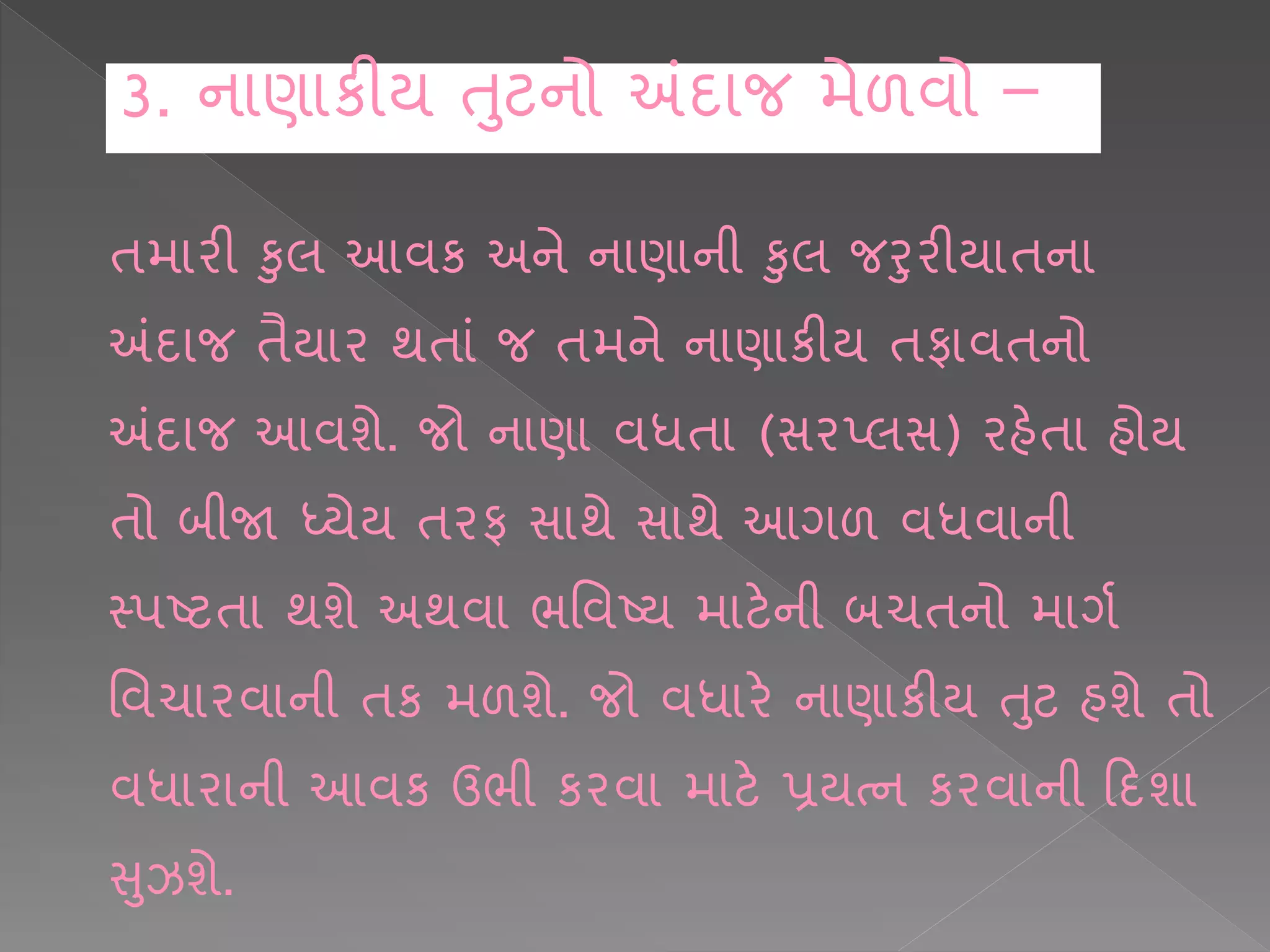 િમ રી કલ આવક અને ન ણ ની કલ જરરીય િન
અંદ જ િૈય ર થિ ાં જ િમને ન ણ કીય િફ વિનો
અંદ જ આવશે. જો ન ણ વધિ (સરપ્લસ) રહેિ હોય
િો બીજા ધ્યેય િરફ સ થે સ થે આગળ વધવ ની
સ્પષ્ટિ થશે અથવ ભશવષ્ય મ ટેની બચિનો મ ગષ
શવચ રવ ની િક મળશે. જો વધ રે ન ણ કીય તટ હશે િો
વધ ર ની આવક ઉભી કરવ મ ટે પ્રયત્ન કરવ ની કદશ
સઝશે.
3. ન ણ કીય તટનો અંદ જ મેળવો –
 