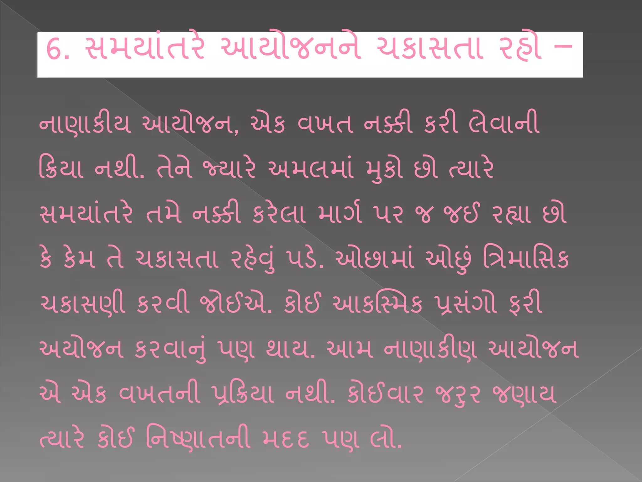 ન ણ કીય આયોજન, એક વખિ નક્કી કરી લેવ ની
કક્રય નથી. િેને જ્ય રે અમલમ ાં મકો છો ત્ય રે
સમય ાંિરે િમે નક્કી કરેલ મ ગષ પર જ જઈ રહ્ય છો
કે કેમ િે ચક સિ રહેવાં પડે. ઓછ મ ાં ઓછાં શત્રમ શસક
ચક સણી કરવી જોઈએ. કોઈ આકક્સ્મક પ્રસાંગો ફરી
અયોજન કરવ નાં પણ થ ય. આમ ન ણ કીણ આયોજન
એ એક વખિની પ્રકક્રય નથી. કોઈવ ર જરર જણ ય
ત્ય રે કોઈ શનષ્ણ િની મદદ પણ લો.
6. સમય ાંિરે આયોજનને ચક સિ રહો –
 
