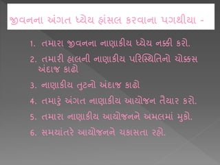 જીવનન અંગિ ધ્યેય હ ાંસલ કરવ ન પગથીય -
1. િમ ર જીવનન ન ણ કીય ધ્યેય નક્કી કરો.
2. િમ રી હ લની ન ણ કીય પકરક્સ્થશિનો ચોક્કસ
અંદ જ ક ઢો
3. ન ણ કીય તટનો અંદ જ ક ઢો
4. િમ રાં અંગિ ન ણ કીય આયોજન િૈય ર કરો.
5. િમ ર ન ણ કીય આયોજનને અમલમ ાં મકો.
6. સમય ાંિરે આયોજનને ચક સિ રહો.
 