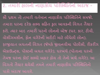 સૌ પ્રથમ િો િમ રી વિષમ ન ન ણ કીય પકરક્સ્થશિને સમજો.
િમ ર ઘરન દરેક સભ્ય સકહિ કલ આવકની શવગિ િૈય ર
કરો. ત્ય ર બ દ િમ રી પરનો લોનનો બોજ (ઘર, ક ર, ટીવી,
વોશીંગમશીન, ફોન વગેરેની ખરીદી મ ટે લીધેલી લોન),
ફરજીય િ બચિની શવગિ (જેમકે જીવનવીમ પોલીસી, રીકરીંગ
એક ઊન્ટ્સ, પોસ્ટની બચિ વગેરે), ઘરખચષ (પોિ ન ઘરનો
િેમજ ઘરન કોઈ સભ્યો બહ ર હોય િો િેનો ખચષ વગેરે). આ
શવગિો િૈય ર થયેથી િમને િમ રી ન ણ કીય પકરક્સ્થશિનો
પ કો અંદ જ આવશે.
2. િમ રી હ લની ન ણ કીય પકરક્સ્થશિનો અંદ જ -
 