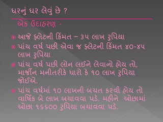  આજે ફ્લેટની કકિંમિ – ૩૫ લ ખ રશપય
 પ ાંચ વર્ષ પછી એવ જ ફ્લેટની કકિંમિ ૪૦-૪૫
લ ખ રશપય
 પ ાંચ વર્ષ પછી લોન લઈને લેવ નો હોય િો,
મ જીન મનીિરીકે ધ રો કે ૧૦ લ ખ રશપય
જોઈએ.
 પ ાંચ વર્ષમ ાં ૧૦ લ ખની બચિ કરવી હોય િો
વ શર્િક બે લ ખ બચ વવ પડે. મહીને ઓછ મ ાં
ઓછ ૧૬૬૦૦ રશપય બચ વવ પડે.
ઘરનાં ઘર લેવાં છે ?
 