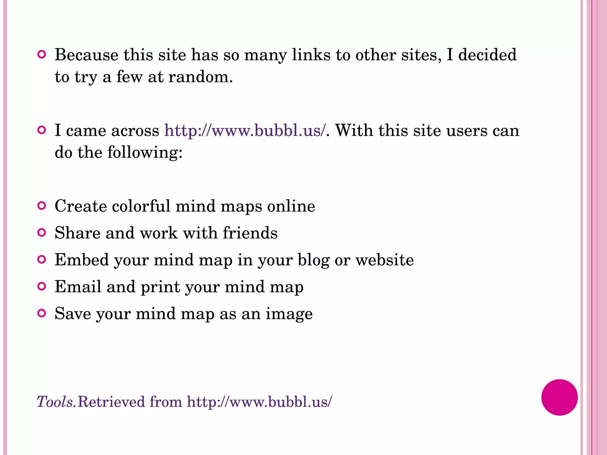 Because this site has so many links to other sites, I decided to try a few at random.  I came across  http://www.bubbl.us/ . With this site users can do the following: Create colorful mind maps online Share and work with friends Embed your mind map in your blog or website Email and print your mind map Save your mind map as an image Tools. Retrieved from http://www.bubbl.us/ 