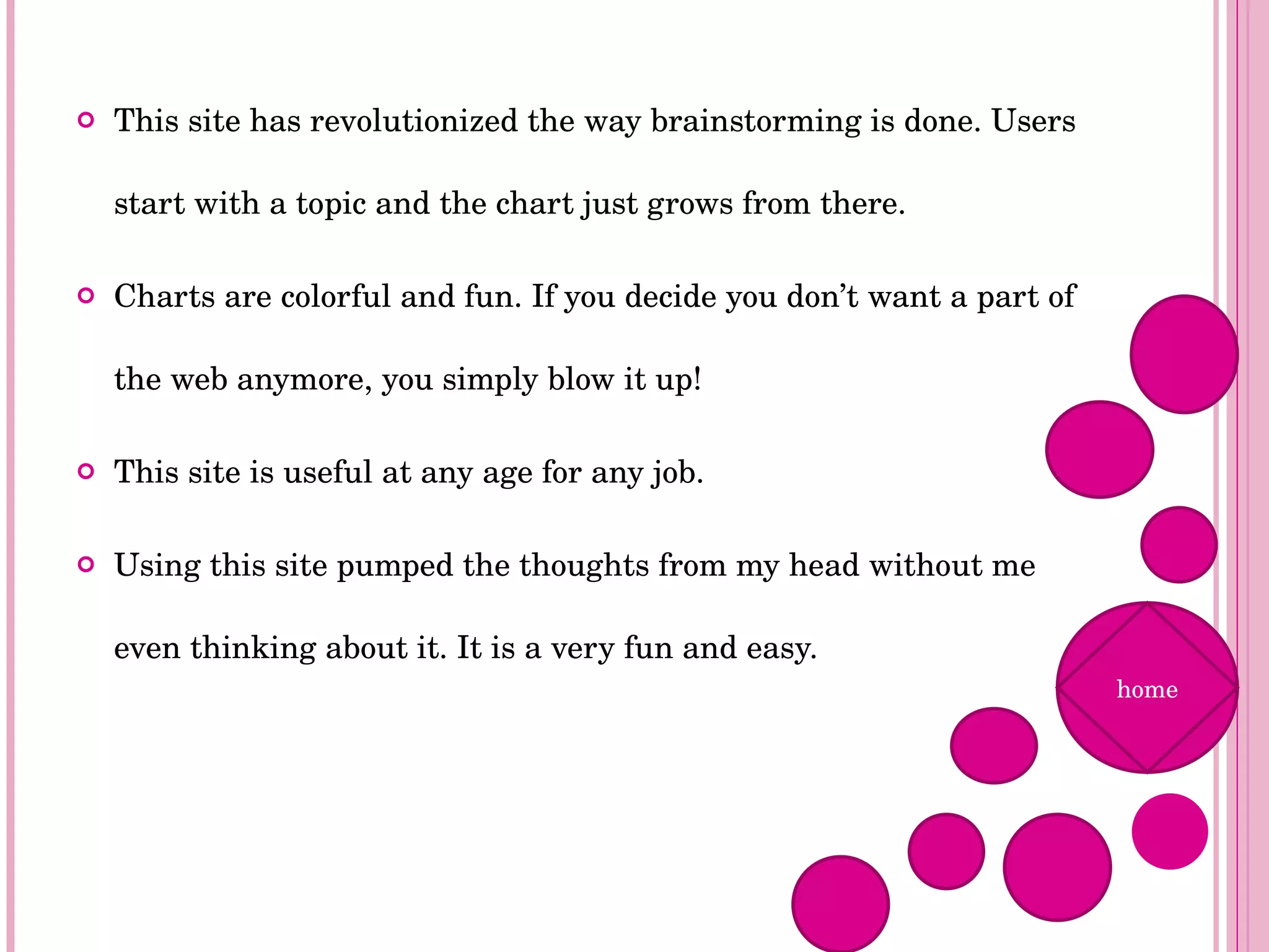 This site has revolutionized the way brainstorming is done. Users start with a topic and the chart just grows from there.  Charts are colorful and fun. If you decide you don’t want a part of the web anymore, you simply blow it up! This site is useful at any age for any job. Using this site pumped the thoughts from my head without me even thinking about it. It is a very fun and easy. home 