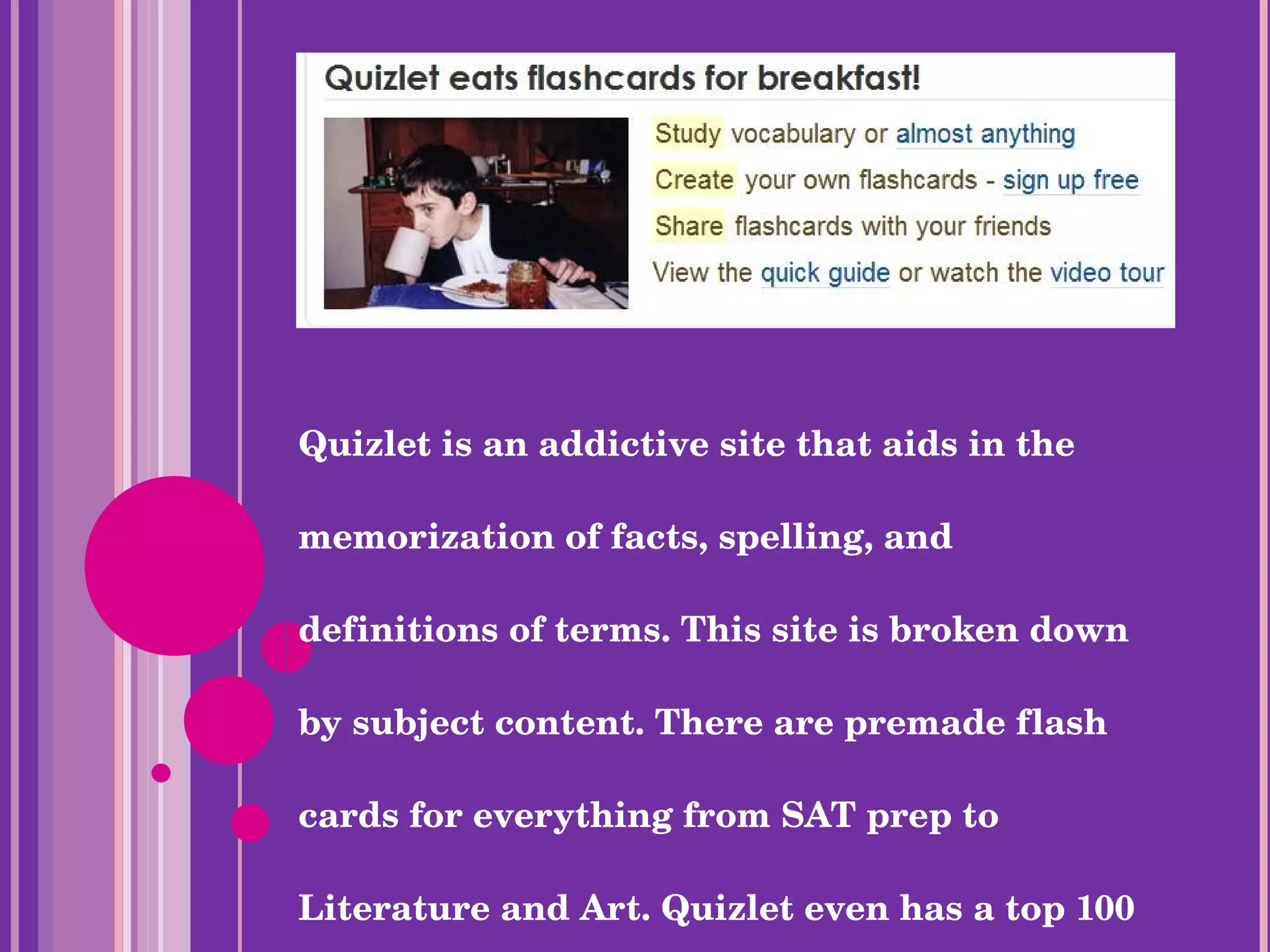 Quizlet is an addictive site that aids in the memorization of facts, spelling, and definitions of terms. This site is broken down by subject content. There are premade flash cards for everything from SAT prep to Literature and Art. Quizlet even has a top 100 list search. 