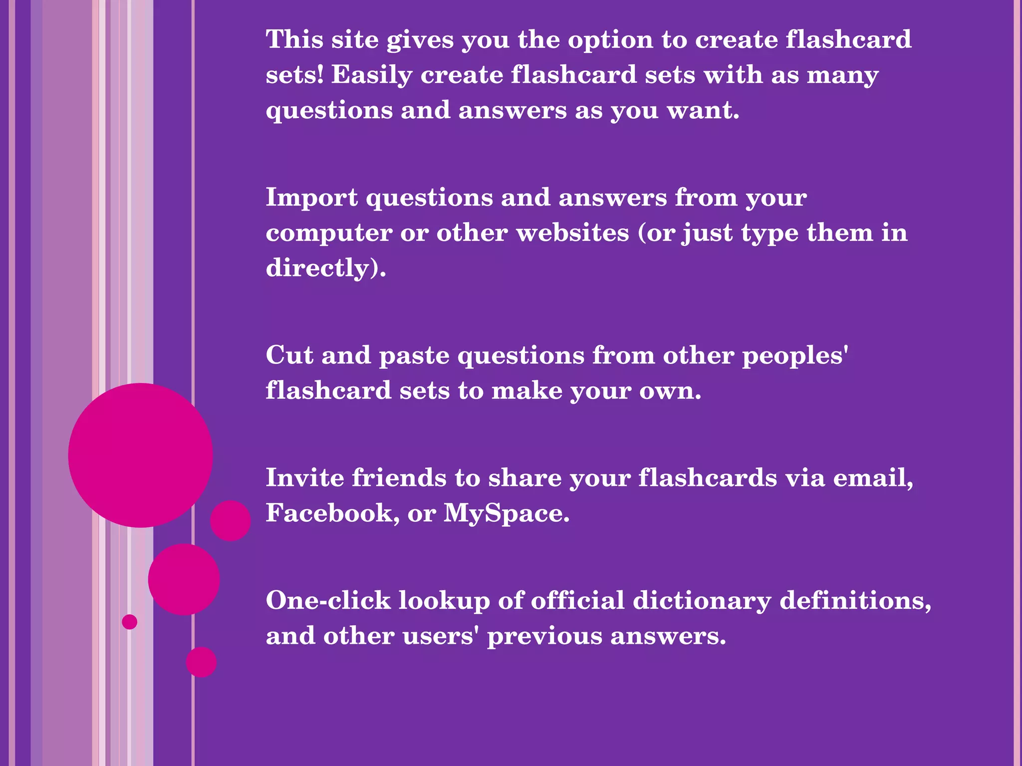 This site gives you the option to create flashcard sets! Easily create flashcard sets with as many questions and answers as you want. Import questions and answers from your computer or other websites (or just type them in directly). Cut and paste questions from other peoples' flashcard sets to make your own. Invite friends to share your flashcards via email, Facebook, or MySpace. One-click lookup of official dictionary definitions, and other users' previous answers. Quizlet . (2005). Retrieved from http://quizlet.com/ 