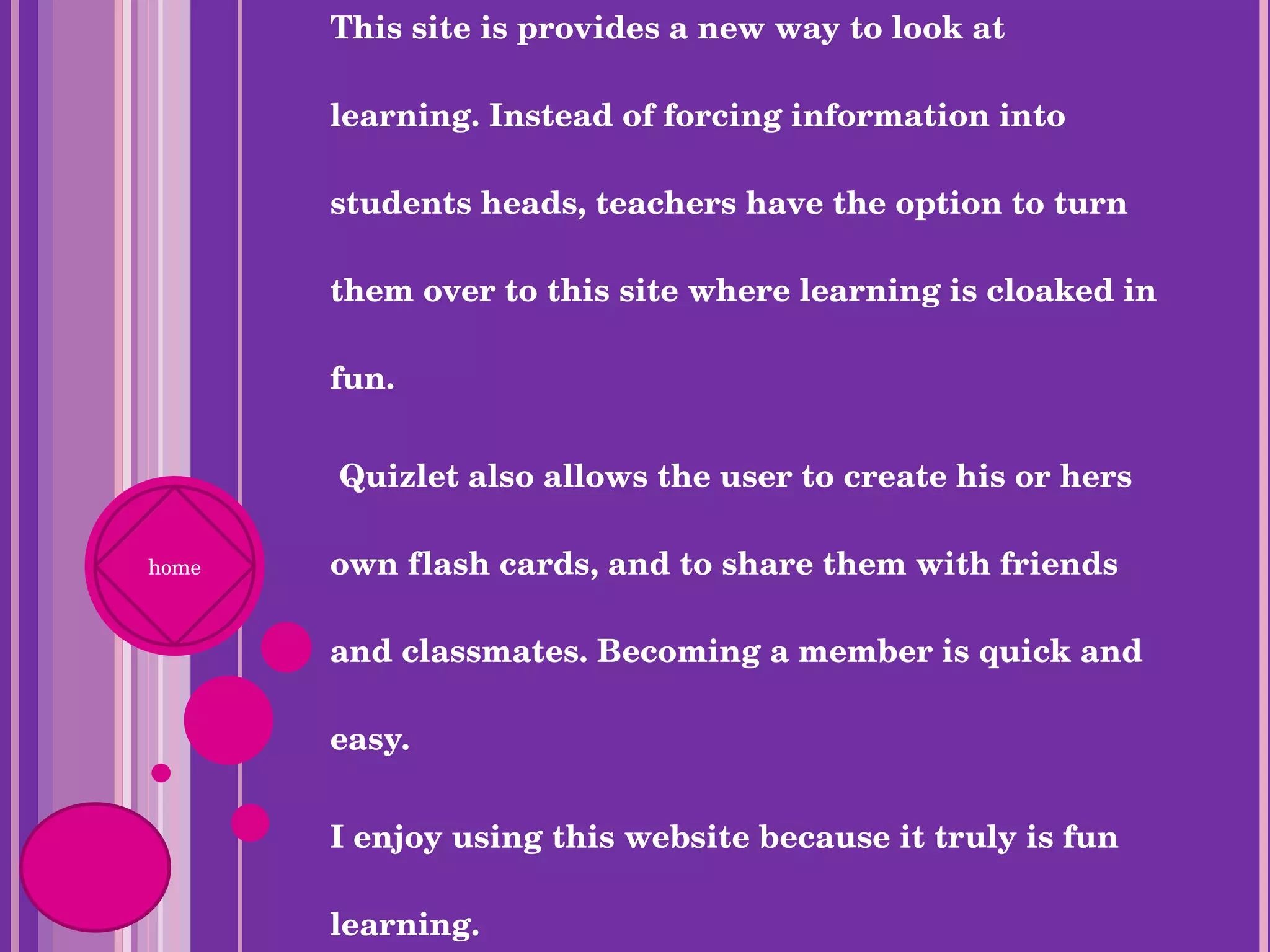 This site is provides a new way to look at learning. Instead of forcing information into students heads, teachers have the option to turn them over to this site where learning is cloaked in fun. Quizlet also allows the user to create his or hers own flash cards, and to share them with friends and classmates. Becoming a member is quick and easy.  I enjoy using this website because it truly is fun learning.  home 