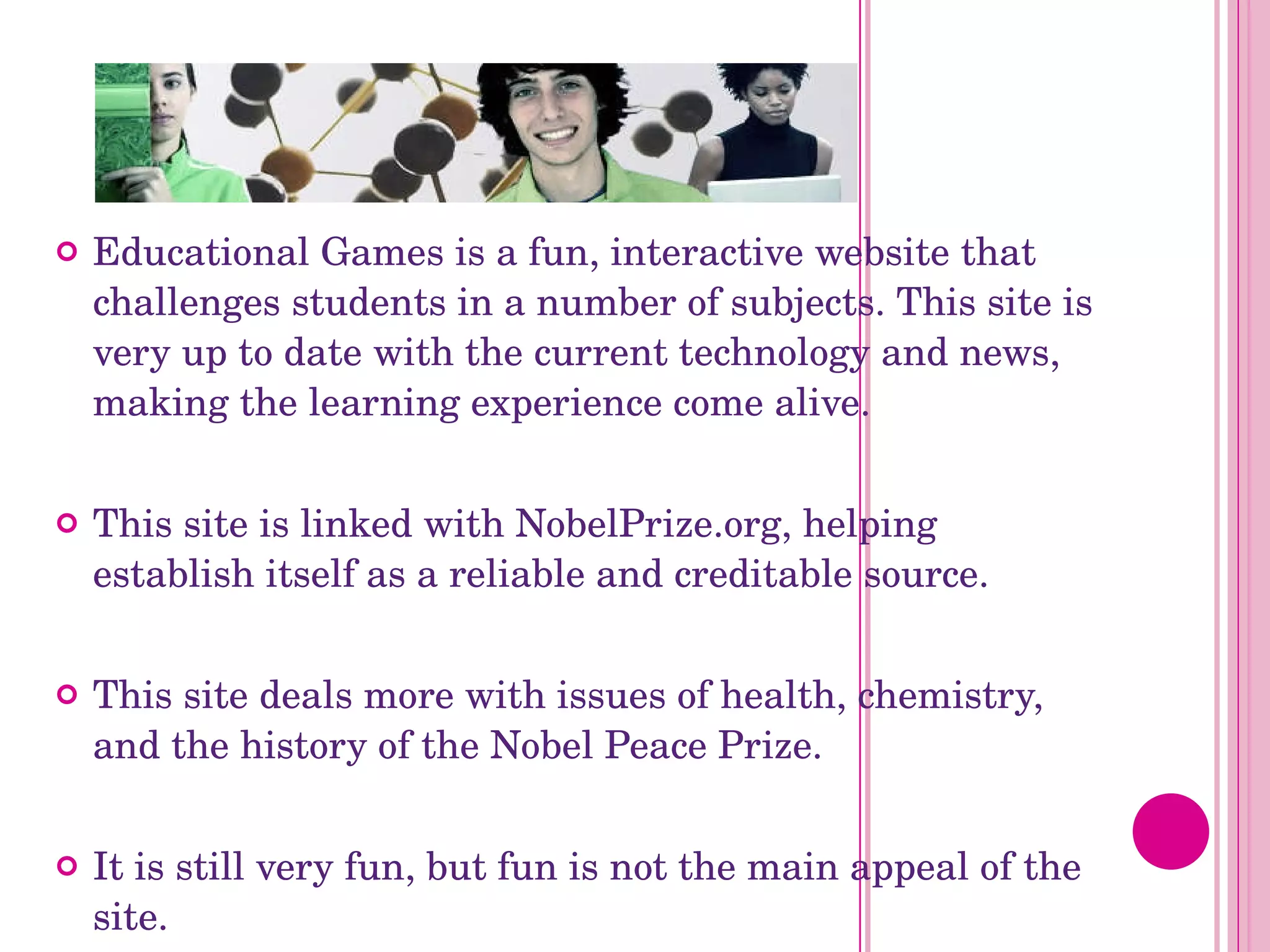 Educational Games is a fun, interactive website that challenges students in a number of subjects. This site is very up to date with the current technology and news, making the learning experience come alive.  This site is linked with NobelPrize.org, helping establish itself as a reliable and creditable source. This site deals more with issues of health, chemistry, and the history of the Nobel Peace Prize. It is still very fun, but fun is not the main appeal of the site.  